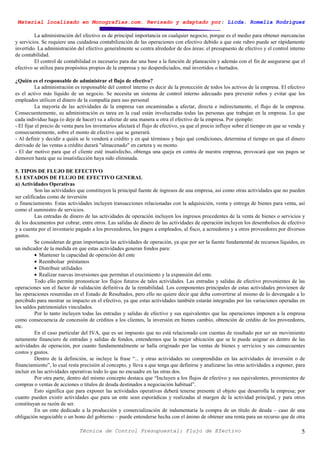 Material localizado en Monografías.com. Revisado y adaptado por: Licda. Romelia Rodríguez
Técnica de Control Presupuestal: Flujo de Efectivo 5
La administración del efectivo es de principal importancia en cualquier negocio, porque es el medio para obtener mercancías
y servicios. Se requiere una cuidadosa contabilización de las operaciones con efectivo debido a que este rubro puede ser rápidamente
invertido. La administración del efectivo generalmente se centra alrededor de dos áreas: el presupuesto de efectivo y el control interno
de contabilidad.
El control de contabilidad es necesario para dar una base a la función de planeación y además con el fin de asegurarse que el
efectivo se utiliza para propósitos propios de la empresa y no desperdiciados, mal invertidos o hurtados.
¿Quién es el responsable de administrar el flujo de efectivo?
La administración es responsable del control interno es decir de la protección de todos los activos de la empresa. El efectivo
es el activo más líquido de un negocio. Se necesita un sistema de control interno adecuado para prevenir robos y evitar que los
empleados utilicen el dinero de la compañía para uso personal
La mayoría de las actividades de la empresa van encaminadas a afectar, directa e indirectamente, el flujo de la empresa.
Consecuentemente, su administración es tarea en la cual están involucradas todas las personas que trabajan en la empresa. Lo que
cada individuo haga (o deje de hacer) va a afectar de una manera u otra el efectivo de la empresa. Por ejemplo:
- El fijar el precio de venta para los inventarios afectará el flujo de efectivo, ya que el precio influye sobre el tiempo en que se venda y
consecuentemente, sobre el monto de efectivo que se generará.
- Al definir y decidir a quién se le venderá a crédito y en qué términos y bajo qué condiciones, determina el tiempo en que el dinero
derivado de las ventas a crédito durará "almacenado" en cartera y su monto.
- El dar motivo para que el cliente esté insatisfecho, obtenga una queja en contra de nuestra empresa, provocará que sus pagos se
demoren hasta que su insatisfacción haya sido eliminada.
5. TIPOS DE FLUJO DE EFECTIVO
5.1 ESTADOS DE FLUJO DE EFECTIVO GENERAL
a) Actividades Operativas
Son las actividades que constituyen la principal fuente de ingresos de una empresa, así como otras actividades que no pueden
ser calificadas como de inversión
o financiamiento. Estas actividades incluyen transacciones relacionadas con la adquisición, venta y entrega de bienes para venta, así
como el suministro de servicios.
Las entradas de dinero de las actividades de operación incluyen los ingresos procedentes de la venta de bienes o servicios y
de los documentos por cobrar, entre otros. Las salidas de dinero de las actividades de operación incluyen los desembolsos de efectivo
y a cuenta por el inventario pagado a los proveedores, los pagos a empleados, al fisco, a acreedores y a otros proveedores por diversos
gastos.
Se consideran de gran importancia las actividades de operación, ya que por ser la fuente fundamental de recursos líquidos, es
un indicador de la medida en que estas actividades generan fondos para:
• Mantener la capacidad de operación del ente
• Reembolsar préstamos
• Distribuir utilidades
• Realizar nuevas inversiones que permitan el crecimiento y la expansión del ente.
Todo ello permite pronosticar los flujos futuros de tales actividades. Las entradas y salidas de efectivo provenientes de las
operaciones son el factor de validación definitiva de la rentabilidad. Los componentes principales de estas actividades provienen de
las operaciones resumidas en el Estado de Resultados, pero ello no quiere decir que deba convertirse al mismo de lo devengado a lo
percibido para mostrar su impacto en el efectivo, ya que estas actividades también estarán integradas por las variaciones operadas en
los saldos patrimoniales vinculados.
Por lo tanto incluyen todas las entradas y salidas de efectivo y sus equivalentes que las operaciones imponen a la empresa
como consecuencia de concesión de créditos a los clientes, la inversión en bienes cambio, obtención de crédito de los proveedores,
etc.
En el caso particular del IVA, que es un impuesto que no está relacionado con cuentas de resultado por ser un movimiento
netamente financiero de entradas y salidas de fondos, entendemos que la mejor ubicación que se le puede asignar es dentro de las
actividades de operación, por cuanto fundamentalmente se halla originado por las ventas de bienes y servicios y sus consecuentes
costos y gastos.
Dentro de la definición, se incluye la frase “... y otras actividades no comprendidas en las actividades de inversión o de
financiamiento”, lo cual resta precisión al concepto, y lleva a que tenga que definirse y analizarse las otras actividades a exponer, para
incluir en las actividades operativas todo lo que no encuadre en las otras dos.
Por otra parte, dentro del mismo concepto destaca que “Incluyen a los flujos de efectivo y sus equivalentes, provenientes de
compras o ventas de acciones o títulos de deuda destinados a negociación habitual”.
Esto significa que para exponer las actividades operativas deberá tenerse presente el objeto que desarrolla la empresa; por
cuanto pueden existir actividades que para un ente sean esporádicas y realizadas al margen de la actividad principal, y para otros
constituyan su razón de ser.
En un ente dedicado a la producción y comercialización de indumentaria la compra de un título de deuda – caso de una
obligación negociable o un bono del gobierno – puede entenderse hecha con el ánimo de obtener una renta para un recurso que de otra
 