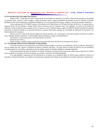 Material localizado en Monografías.com. Revisado y adaptado por: Licda. Romelia Rodríguez
41
5.2 FLUJO DE EFECTIVO BRUTOS NETOS
Según la NIC 7 Todo flujo de efectivo proveniente de actividades de operación, inversión y financiación pueden ser presentado
en términos netos Incluye: Cobro y pagos a cuenta de clientes, cobro y pagos procedentes de partidas en que la rotación es elevada.
Ejemplo de éstos son la aceptación y reembolso de depósitos a la vista por parte de un banco, compra y venta de inversiones financieras.
Como regla general, el FASB-95 requiere la revelación de los flujos brutos en el Estado de Flujos de Efectivo. Se supone que los
importes brutos de las entradas y salidas tienen mayor relevancia que los importes netos. Sin embargo, en ciertos casos puede ser
suficiente revelar el importe neto de algunos activos y pasivos y no los importes brutos. Según el FASB-95, pueden revelarse los cambios
netos para el ejercicio cuando no se necesita conocer los cambios brutos para entender las actividades de operación de inversión y de
financiamiento de la empresa.
Para los activos y pasivos de rotación rápida, de importe elevado y de vencimiento a corto plazo pueden revelarse los cambios
netos obtenidos durante el ejercicio. Como ejemplo están las cobranzas y pagos correspondientes a:
- Inversiones, en documentos que no son equivalentes al efectivo.
- Préstamos por cobrar, y
- Deuda, siempre y cuando el plazo original del vencimiento del activo del pasivo no exceda los tres meses.
5.3 FLUJOS DE EFECTIVO EN MONEDA EXTRANJERA
Los Flujos de efectivo de transacciones en moneda extranjera deben convertirse a la moneda que utiliza la empresa, utilizando la
tasa de cambio que esté vigente al momento de haberse realizado cada flujo. De igual forma los flujos de efectivo de una subsidiaria
extranjera deben ser convertidos, utilizando la tasa de cambio vigente al momento de haberse realizado cada flujo.
Para la presentación de flujos de efectivo en moneda extranjera se puede utilizar una tasa de cambio que se aproxime al cambio
que se ha dado en las transacciones de un periodo, si se puede, a través de una media ponderada.
Si se dan pérdidas o ganancias por las diferencias en el cambio no se producen flujos de efectivo para conciliar el efectivo al
principio y al final del periodo, este importe se presentará por separado de los flujos de actividades de inversión, operación y financiación.
 