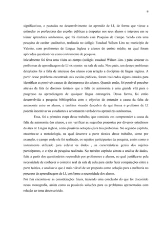 9



significativas, e pautadas no desenvolvimento do aprendiz de LI, de forma que viesse a
estimular os professores das escolas públicas a despertar nos seus alunos o interesse em se
tornar aprendizes autônomos, que foi realizada essa Pesquisa de Campo. Sendo esta uma
pesquisa de caráter qualitativo, realizada no colégio Estadual Wilson Lins no município de
Valente, com professores de Língua Inglesa e alunos do ensino médio, na qual foram
aplicados questionários como instrumento de pesquisa.
Inicialmente foi feita uma visita ao campo (colégio estadual Wilson Lins ) para detectar os
problemas de aprendizagem de LI existentes na sala de aula. Nos quais, um desses problemas
detectados foi a falta de interesse dos alunos com relação a disciplina de língua inglesa. A
partir desse problema encontrado nas escolas públicas, foram realizados alguns estudos para
identificar as possíveis causas do desinteresse dos alunos. Quando então, foi possível perceber
através da fala de diversos teóricos que a falta de autonomia é uma grande vilã para o
progresso na aprendizagem de qualquer língua estrangeira. Dessa forma, foi então
desenvolvida a pesquisa bibliográfica com o objetivo de entender a causa da falta de
autonomia entre os alunos, e também visando descobrir de que forma o professor de LI
poderia incentivar os estudantes a se tornarem verdadeiros aprendizes autônomos.
        Essa, foi a primeira etapa desse trabalho, que consistiu em compreender a causa da
falta de autonomia dos alunos, e em verificar as sugestões propostas por diversos estudiosos
da área de Língua inglesa, como possíveis soluções para tais problemas. No segundo capítulo,
encontra-se a metodologia, na qual descreve a parte técnica desse trabalho, como por
exemplo, o campo onde ele foi realizado, os sujeitos participantes da pesquisa, assim como o
instrumento utilizado para coletar os dados , as características gerais dos sujeitos
participantes, e o tipo de pesquisa realizada. No terceiro capítulo consta a análise de dados,
feita a partir dos questionários respondido por professores e alunos, no qual justifica-se pela
necessidade de conhecer o contexto real da sala de aula para então fazer comparações entre a
parte teórica, e analisar o que é mais viável de ser proposto como solução para a melhoria no
processo de aprendizagem de LI, conforme a necessidade dos alunos.
Por fim encontra-se as considerações finais, trazendo uma conclusão do que foi discorrido
nessa monografia, assim como as possíveis soluções para os problemas apresentados com
relação ao tema desenvolvido.
 