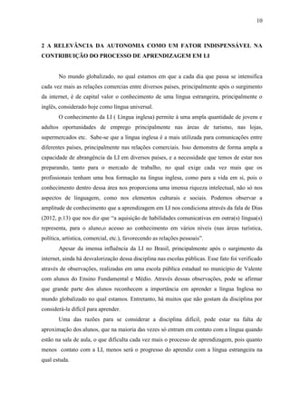 10



2 A RELEVÂNCIA DA AUTONOMIA COMO UM FATOR INDISPENSÁVEL NA
CONTRIBUIÇÃO DO PROCESSO DE APRENDIZAGEM EM LI


       No mundo globalizado, no qual estamos em que a cada dia que passa se intensifica
cada vez mais as relações comercias entre diversos países, principalmente após o surgimento
da internet, é de capital valor o conhecimento de uma língua estrangeira, principalmente o
inglês, considerado hoje como língua universal.
       O conhecimento da LI ( Língua inglesa) permite à uma ampla quantidade de jovens e
adultos oportunidades de emprego principalmente nas áreas de turismo, nas lojas,
supermercados etc. Sabe-se que a língua inglesa é a mais utilizada para comunicações entre
diferentes países, principalmente nas relações comerciais. Isso demonstra de forma ampla a
capacidade de abrangência da LI em diversos países, e a necessidade que temos de estar nos
preparando, tanto para o mercado de trabalho, no qual exige cada vez mais que os
profissionais tenham uma boa formação na língua inglesa, como para a vida em si, pois o
conhecimento dentro dessa área nos proporciona uma imensa riqueza intelectual, não só nos
aspectos de linguagem, como nos elementos culturais e sociais. Podemos observar a
amplitude de conhecimento que a aprendizagem em LI nos condiciona através da fala de Dias
(2012, p.13) que nos diz que “a aquisição de habilidades comunicativas em outra(s) língua(s)
representa, para o aluno,o acesso ao conhecimento em vários níveis (nas áreas turística,
política, artística, comercial, etc.), favorecendo as relações pessoais”.
       Apesar da imensa influência da LI no Brasil, principalmente após o surgimento da
internet, ainda há desvalorização dessa disciplina nas escolas públicas. Esse fato foi verificado
através de observações, realizadas em uma escola pública estadual no município de Valente
com alunos do Ensino Fundamental e Médio. Através dessas observações, pode se afirmar
que grande parte dos alunos reconhecem a importância em aprender a língua Inglesa no
mundo globalizado no qual estamos. Entretanto, há muitos que não gostam da disciplina por
considerá-la difícil para aprender.
       Uma das razões para se considerar a disciplina difícil, pode estar na falta de
aproximação dos alunos, que na maioria das vezes só entram em contato com a língua quando
estão na sala de aula, o que dificulta cada vez mais o processo de aprendizagem, pois quanto
menos contato com a LI, menos será o progresso do aprendiz com a língua estrangeira na
qual estuda.
 