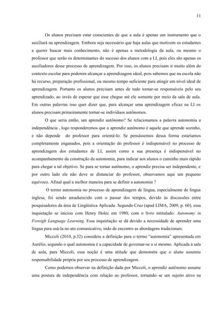11



       Os alunos precisam estar conscientes de que a aula é apenas um instrumento que o
auxiliará na aprendizagem. Embora seja necessário que haja aulas que motivem os estudantes
a querer buscar mais conhecimento, não é apenas a metodologia da aula, ou mesmo o
professor que serão os determinantes do sucesso dos alunos com a LI, pois eles são apenas os
auxiliadores desse processo de aprendizagem. Por isso, os alunos precisam ir muito além do
contexto escolar para poderem alcançar a aprendizagem ideal, pois sabemos que na escola não
há recurso, preparação profissional, ou mesmo tempo suficiente para atingir um nível ideal de
aprendizagem. Portanto os alunos precisam antes de tudo tornar-se responsáveis pelo seu
aprendizado, ao invés de esperar que esse chegue até ele somente por meio da sala de aula.
Em outras palavras isso quer dizer que, para alcançar uma aprendizagem eficaz na LI os
alunos precisam primeiramente tornar-se indivíduos autônomos.
       O que seria então, um aprendiz autônomo? Se relacionamos a palavra autonomia a
independência , logo responderemos que o aprendiz autônomo é aquele que aprende sozinho,
e não depende     do professor para orientá-lo. Se pensássemos dessa forma estaríamos
completamente enganados, pois a orientação do professor é indispensável no processo de
aprendizagem dos estudantes de LI, assim como a sua presença é indispensável no
acompanhamento da construção da autonomia, para indicar aos alunos o caminho mais rápido
para chegar a tal objetivo. Se para se tornar autônomo, o aprendiz precisa ser independente, e
por outro lado ele não deve se distanciar do professor, observamos aqui um pequeno
equívoco. Afinal qual a melhor maneira para se definir a autonomia ?
       O termo autonomia no processo de aprendizagem de língua, especialmente de língua
inglesa, foi sendo amadurecido com o passar dos tempos, devido às discussões entre
pesquisadores da área de Lingüística Aplicada. Segundo Cruz (apud LIMA, 2009, p. 60), essa
inquietação se iniciou com Henry Holec em 1980, com o livro intitulado: Autonomy in
Foreigh Language Learning. Essa inquietação se dá devido a necessidade de aprender uma
língua para usá-la no ato comunicativo, indo de encontro as abordagens tradicionais.
       Miccoli (2010, p.32) considera a definição para o termo “autonomia” apresentada em
Aurélio, segundo o qual autonomia é a capacidade de governar-se a si mesmo. Aplicada á sala
de aula, para Miccoli, essa noção é uma atitude que demonstra que o aluno assumiu
responsabilidade própria por seu processo de aprendizagem.
       Como podemos observar na definição dada por Miccoli, o aprendiz autônomo assume
uma postura de independência com relação ao professor, tornando–se um sujeito ativo na
 