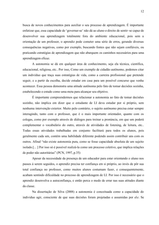 12



busca de novos conhecimentos para auxiliar o seu processo de aprendizagem. É importante
enfatizar que, essa capacidade de „governar-se‟ não dá ao aluno o direito de sentir–se capaz de
desenvolver sua aprendizagem totalmente fora do ambiente educacional, pois sem a
orientação de um professor, o aprendiz pode cometer uma série de erros, gerando diversas
consequências negativas, como por exemplo, buscando fontes que não sejam confiáveis, ou
praticando estratégias de aprendizagem que não abarquem os caminhos necessários para uma
aprendizagem eficaz.
       A autonomia se dá em qualquer área de conhecimento, seja ela técnica, científica,
educacional, religiosa, etc.. Por isso, Como um exemplo de cidadão autônomo, podemos citar
um indivíduo que traça suas estratégias de vida, como a carreira profissional que pretende
seguir, e a partir da escolha, decide estudar em casa para um possível concurso que venha
acontecer. Essa pessoa demonstra uma atitude autônoma pelo fato de tomar decisões sozinha,
estabelecendo o estudo como uma meta para alcançar seu objetivo.
       É importante compreendermos que relacionar a autonomia ao fato de tomar decisões
sozinho, não implica em dizer que o estudante de LI deva estudar por si próprio, sem
nenhuma intervenção exterior. Muito pelo contrário, o sujeito autônomo precisa estar sempre
interagindo, tanto com o professor, que é o mais importante orientador, quanto com os
colegas, como por exemplo através de diálogos para treinar a pronúncia, em que um poderá
complementar o vocabulário do outro, através de atividades de listening, de leitura, etc..
Todas essas atividades trabalhadas em conjunto facilitará para todos os alunos, pois
geralmente cada um, contém uma habilidade diferente podendo assim contribuir uns com os
outros. Afinal “não existe autonomia pura, como se fosse capacidade absoluta de um sujeito
isolado.[... ] Por isso só é possível realizá-la como um processo coletivo, que implica relações
de poder não autoritárias” (PCN, 1997, p.35)
       Apesar da necessidade da presença de um educador para estar orientando o aluno nos
passos á serem seguidos, o aprendiz precisa ter confiança em si próprio, ao invés de pôr sua
total confiança no professor, como muitos alunos costumam fazer, e consequentemente,
acabam sentindo dificuldade no processo de aprendizagem de LI. Por isso é necessário que o
aprendiz desenvolva a autoconfiança, e então perca o medo de errar nas suas atitudes diante
da classe.
       Na dissertação de Silva (2008) a autonomia é conceituada como a capacidade do
individuo agir, consciente de que suas decisões foram projetadas e assumidas por ele. Se
 