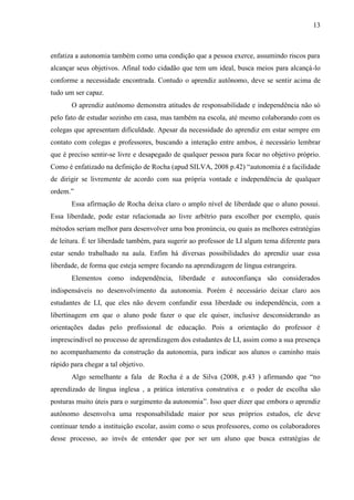 13



enfatiza a autonomia também como uma condição que a pessoa exerce, assumindo riscos para
alcançar seus objetivos. Afinal todo cidadão que tem um ideal, busca meios para alcançá-lo
conforme a necessidade encontrada. Contudo o aprendiz autônomo, deve se sentir acima de
tudo um ser capaz.
       O aprendiz autônomo demonstra atitudes de responsabilidade e independência não só
pelo fato de estudar sozinho em casa, mas também na escola, até mesmo colaborando com os
colegas que apresentam dificuldade. Apesar da necessidade do aprendiz em estar sempre em
contato com colegas e professores, buscando a interação entre ambos, é necessário lembrar
que é preciso sentir-se livre e desapegado de qualquer pessoa para focar no objetivo próprio.
Como é enfatizado na definição de Rocha (apud SILVA, 2008 p.42) “autonomia é a facilidade
de dirigir se livremente de acordo com sua própria vontade e independência de qualquer
ordem.”
       Essa afirmação de Rocha deixa claro o amplo nível de liberdade que o aluno possui.
Essa liberdade, pode estar relacionada ao livre arbítrio para escolher por exemplo, quais
métodos seriam melhor para desenvolver uma boa pronúncia, ou quais as melhores estratégias
de leitura. É ter liberdade também, para sugerir ao professor de LI algum tema diferente para
estar sendo trabalhado na aula. Enfim há diversas possibilidades do aprendiz usar essa
liberdade, de forma que esteja sempre focando na aprendizagem de língua estrangeira.
       Elementos como independência, liberdade e autoconfiança são considerados
indispensáveis no desenvolvimento da autonomia. Porém é necessário deixar claro aos
estudantes de LI, que eles não devem confundir essa liberdade ou independência, com a
libertinagem em que o aluno pode fazer o que ele quiser, inclusive desconsiderando as
orientações dadas pelo profissional de educação. Pois a orientação do professor é
imprescindível no processo de aprendizagem dos estudantes de LI, assim como a sua presença
no acompanhamento da construção da autonomia, para indicar aos alunos o caminho mais
rápido para chegar a tal objetivo.
       Algo semelhante a fala de Rocha é a de Silva (2008, p.43 ) afirmando que “no
aprendizado de língua inglesa , a prática interativa construtiva e o poder de escolha são
posturas muito úteis para o surgimento da autonomia”. Isso quer dizer que embora o aprendiz
autônomo desenvolva uma responsabilidade maior por seus próprios estudos, ele deve
continuar tendo a instituição escolar, assim como o seus professores, como os colaboradores
desse processo, ao invés de entender que por ser um aluno que busca estratégias de
 