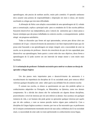 14



aprendizagem, não precise de nenhum auxílio, muito pelo contrário. O aprendiz autônomo
deve assumir uma postura de responsabilidade e disposição em meio á classe, até mesmo
auxiliando os colegas que tem mais dificuldade.
       A afirmação de Holec com relação a necessidade de uma aprendizagem de LI, voltada
para a comunicação, explica a principal razão para os estudantes de LI das escolas públicas
buscarem desenvolver sua independência, pois é através da autonomia que o aluno passa a
buscar estratégias que são pouco trabalhadas no contexto escolar, e consequentemente podem
atingir um progresso satisfatório.
       Todas as discussões que foram até aqui apresentadas, servem para deixar claro aos
estudantes de LI que o desenvolvimento da autonomia é um fator imprescindível para que ele
possa estar buscando a sua aprendizagem em tempo integral, sem a necessidade de estar na
escola, ou na presença do professor. Através da consciência de que ele tem capacidade para
desenvolver sua aprendizagem, basta querer e correr atrás dos seus objetivos, dessa forma a
aprendizagem de LI pode ocorrer em um intervalo de tempo menor e com muito mais
facilidade.


2.1 A orientação do professor: Estímulo necessário para motivar os alunos ao desejo de
aprender a língua Inglesa


       Um dos passos mais importantes para o desenvolvimento da autonomia é o
reconhecimento da importância da disciplina de LI na sociedade atual, pois torna-se difícil
valorizar qualquer disciplina sem antes saber qual a sua utilidade fora do contexto escolar.
       É comum nas escolas, os alunos se questionarem em que eles poderão aplicar os
conhecimentos adquiridos no Português, na Matemática, na Química, como nos demais
componentes. Se a dúvida dos alunos não for esclarecida em alguma dessas disciplinas,
possivelmente o nível de interesse por ela será inferior as demais. Isso acontece em qualquer
instancia da vida, o ser humano não pode gostar ou apresentar qualquer interesse por aquilo
que ele não conhece, e nem ao menos percebe motivo algum para conhecê-lo. Com a
disciplina de Língua Inglesa acontece o mesmo, por isso se faz necessário que os professores
de LI estejam constantemente mostrando através de suas aulas a influência da LI na sociedade
atual, e a necessidade de estar cada vez mais aprimorando os conhecimentos nessa língua.
 