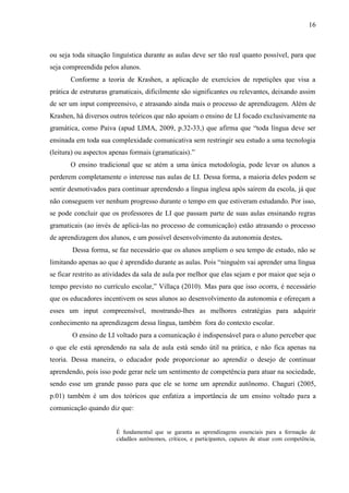 16



ou seja toda situação linguística durante as aulas deve ser tão real quanto possível, para que
seja compreendida pelos alunos.
       Conforme a teoria de Krashen, a aplicação de exercícios de repetições que visa a
prática de estruturas gramaticais, dificilmente são significantes ou relevantes, deixando assim
de ser um input compreensivo, e atrasando ainda mais o processo de aprendizagem. Além de
Krashen, há diversos outros teóricos que não apoiam o ensino de LI focado exclusivamente na
gramática, como Paiva (apud LIMA, 2009, p.32-33,) que afirma que “toda língua deve ser
ensinada em toda sua complexidade comunicativa sem restringir seu estudo a uma tecnologia
(leitura) ou aspectos apenas formais (gramaticais).”
       O ensino tradicional que se atém a uma única metodologia, pode levar os alunos a
perderem completamente o interesse nas aulas de LI. Dessa forma, a maioria deles podem se
sentir desmotivados para continuar aprendendo a língua inglesa após saírem da escola, já que
não conseguem ver nenhum progresso durante o tempo em que estiveram estudando. Por isso,
se pode concluir que os professores de LI que passam parte de suas aulas ensinando regras
gramaticais (ao invés de aplicá-las no processo de comunicação) estão atrasando o processo
de aprendizagem dos alunos, e um possível desenvolvimento da autonomia destes.
        Dessa forma, se faz necessário que os alunos ampliem o seu tempo de estudo, não se
limitando apenas ao que é aprendido durante as aulas. Pois “ninguém vai aprender uma língua
se ficar restrito as atividades da sala de aula por melhor que elas sejam e por maior que seja o
tempo previsto no currículo escolar,” Villaça (2010). Mas para que isso ocorra, é necessário
que os educadores incentivem os seus alunos ao desenvolvimento da autonomia e ofereçam a
esses um input compreensível, mostrando-lhes as melhores estratégias para adquirir
conhecimento na aprendizagem dessa língua, também fora do contexto escolar.
        O ensino de LI voltado para a comunicação é indispensável para o aluno perceber que
o que ele está aprendendo na sala de aula está sendo útil na prática, e não fica apenas na
teoria. Dessa maneira, o educador pode proporcionar ao aprendiz o desejo de continuar
aprendendo, pois isso pode gerar nele um sentimento de competência para atuar na sociedade,
sendo esse um grande passo para que ele se torne um aprendiz autônomo. Chaguri (2005,
p.01) também é um dos teóricos que enfatiza a importância de um ensino voltado para a
comunicação quando diz que:


                        É fundamental que se garanta as aprendizagens essenciais para a formação de
                        cidadãos autônomos, críticos, e participantes, capazes de atuar com competência,
 