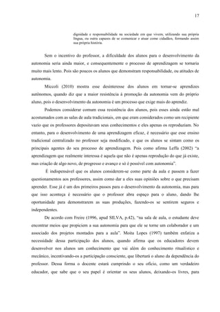 17



                       dignidade e responsabilidade na sociedade em que vivem, utilizando sua própria
                       língua, ou outra capazes de se comunicar e atuar como cidadãos, formando assim
                       sua própria história.


       Sem o incentivo do professor, a dificuldade dos alunos para o desenvolvimento da
autonomia seria ainda maior, e consequentemente o processo de aprendizagem se tornaria
muito mais lento. Pois são poucos os alunos que demonstram responsabilidade, ou atitudes de
autonomia.
       Miccoli (2010) mostra esse desinteresse dos alunos em tornar-se aprendizes
autônomos, quando diz que a maior resistência á promoção da autonomia vem do próprio
aluno, pois o desenvolvimento da autonomia é um processo que exige mais do aprendiz.
       Podemos considerar comum essa resistência dos alunos, pois esses ainda estão mal
acostumados com as salas de aula tradicionais, em que eram considerados como um recipiente
vazio que os professores depositavam seus conhecimentos e eles apenas os reproduziam. No
entanto, para o desenvolvimento de uma aprendizagem eficaz, é necessário que esse ensino
tradicional centralizado no professor seja modificado, e que os alunos se sintam como os
principais agentes do seu processo de aprendizagem. Pois como afirma Leffa (2002) “a
aprendizagem que realmente interessa é aquela que não é apenas reprodução do que já existe,
mas criação de algo novo, de progresso e avanço e só é possível com autonomia”.
       É indispensável que os alunos considerem-se como parte da aula e passem a fazer
questionamentos aos professores, assim como dar a eles suas opiniões sobre o que precisam
aprender. Esse já é um dos primeiros passos para o desenvolvimento da autonomia, mas para
que isso aconteça é necessário que o professor abra espaço para o aluno, dando lhe
oportunidade para demonstrarem as suas produções, fazendo-os se sentirem seguros e
independentes.
       De acordo com Freire (1996, apud SILVA, p.42), “na sala de aula, o estudante deve
encontrar meios que propiciem a sua autonomia para que ele se torne um colaborador e um
associado dos projetos montados para a aula”. Moita Lopes (1997) também enfatiza a
necessidade dessa participação dos alunos, quando afirma que os educadores devem
desenvolver nos alunos um conhecimento que vai além do conhecimento ritualístico e
mecânico, incentivando-os a participação consciente, que libertará o aluno da dependência do
professor. Dessa forma o docente estará cumprindo o seu ofício, como um verdadeiro
educador, que sabe que o seu papel é orientar os seus alunos, deixando-os livres, para
 