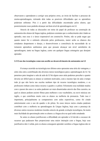 18



observarem e aprenderem a corrigir seus próprios erros, ao invés de facilitar o processo de
ensino-aprendizagem, retirando dele todas as possíveis dificuldades que os aprendizes
poderiam enfrentar. Pois é a partir das dificuldades encontradas pelos alunos, que
posteriormente esses poderão alcançar um bom nível de aprendizagem em LI.
       Através de todas as discussões em torno do papel do professor na construção da
autonomia dos alunos de língua inglesa, podemos constatar que o conhecimento não é dado ao
aprendiz, mas esse é o único responsável em construí-lo. Porém, não se pode negar que
quanto maior for o estímulo oferecido pelos professores, maior serão as chances dos
estudantes despertarem o desejo, e desenvolverem a consciência da necessidade de se
tornarem aprendizes autônomos para que possam alcançar um nível satisfatório de
aprendizagem, tanto na língua inglesa, como em qualquer língua estrangeira que desejam
aprender.


2.2 O uso das tecnologias como um auxilio ao desenvolvimento da autonomia em LI


       O avanço ocorrido na tecnologia nos últimos anos apresenta uma série de vantagens, e
entre elas está a contribuição dos diversos meios tecnológicos para a aprendizagem de LI. Se
pararmos para imaginar a sala de aula de LI há alguns anos atrás podemos perceber o quanto
deveria ser difícil para os alunos se sentirem motivados, com o mesmo tipo de aula o tempo
todo já que não havia nas escolas nenhum tipo de recurso tecnológico moderno, e os
professores tinham como único recurso o quadro e o piloto. Felizmente essa realidade mudou
com o passar dos anos e as aulas puderam ser mais dinamizadas através das fitas cassetes, na
qual os alunos podiam assistir filmes para melhorar o seu vocabulário, ou ouvir músicas em
inglês, o que contribuía muito com os alunos na melhoria da pronuncia. Tudo isso é
importante, principalmente se compararmos com aulas expositivas, como foi citado
anteriormente com o uso do quadro e do piloto. Se esses únicos meios citados puderam
contribuir com a melhoria na aprendizagem de Língua Inglesa, hoje com a presença de
diversos outros recursos modernos trazidos através da grande evolução tecnológica, há muito
mais facilidade de aproximação entre os alunos e a língua-alvo na qual estão estudando.
       Se antes os alunos justificavam a dificuldade em aprender a LI devido a escassez de
recursos que pudessem lhes proporcionar uma maior interação com a língua, hoje essa
justificativa não é valida, pois os alunos conseguem aprender sozinhos a língua inglesa não só
 