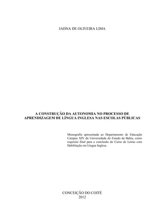 1




               JADNA DE OLIVEIRA LIMA




    A CONSTRUÇÃO DA AUTONOMIA NO PROCESSO DE
APRENDIZAGEM DE LÍNGUA INGLESA NAS ESCOLAS PÚBLICAS



                  Monografia apresentada ao Departamento de Educação
                  Campus XIV da Universidade do Estado da Bahia, como
                  requisito final para a conclusão do Curso de Letras com
                  Habilitação em Língua Inglesa.




                CONCEIÇÃO DO COITÉ
                       2012
 