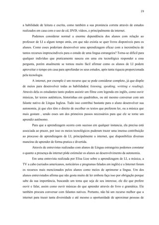 19



a habilidade de leitura e escrita, como também a sua pronúncia correta através de estudos
realizados em casa com o uso de cd, DVD, vídeos, e principalmente da internet.
       Podemos considerar normal a enorme dependência dos alunos com relação ao
professor de LI a algum tempo atrás, em que não existia se quer livros disponíveis para os
alunos. Como esses poderiam desenvolver uma aprendizagem eficaz com a inexistência de
tantos recursos imprescindíveis para o estudo de uma língua estrangeira? Torna-se difícil para
qualquer indivíduo que praticamente nasceu em uma era tecnológica responder a essa
pergunta, porém atualmente se tornou muito fácil afirmar como os alunos de LI podem
aproveitar o tempo em casa para aprofundar os seus estudos, após tanta riqueza proporcionada
pela tecnologia.
       A internet, por exemplo é um recurso que se pode considerar completo, já que dispõe
de meios para desenvolver todas as habilidades( listening, speaking, writting e reading).
Através dela os estudantes tanto podem assistir um filme com legenda em inglês, como ouvir
músicas, ler textos autênticos, historinhas em quadrinhos, ou até mesmo conversar com um
falante nativo de Língua Inglesa. Tudo isso contribui bastante para o aluno desenvolver sua
autonomia, já que eles têm o direito de escolher os textos que preferem ler, ou a música que
mais gostam , sendo esses um dos primeiros passos necessários para que ele se torne um
aprendiz autônomo.
       Para que a aprendizagem ocorra com sucesso em qualquer instancia, ela precisa está
associada ao prazer, por isso os meios tecnológicos puderam trazer uma imensa contribuição
ao processo de aprendizagem de LI, principalmente a internet, que disponibiliza diversas
maneiras de aprender de forma pratica e divertida.
       Através de entrevistas realizadas com alunos de Língua estrangeira podemos constatar
o quanto a presença da internet pôde estimular os alunos ao desenvolvimento da autonomia.
       Em uma entrevista realizada por Elisa Lioe sobre a aprendizagem de LI, a música, a
TV a cabo (seriados americanos, noticiários e programas falados em inglês) e a Internet foram
os recursos mais mencionados pelos alunos como meios de aprimorar a língua. Um dos
alunos entrevistados afirma que não gosta muito de ler embora faça isso por obrigação porque
sabe da sua importância, buscando um tema que seja de seu interesse, ele diz que prefere
ouvir e falar, assim como ouvir músicas do que aprender através do livro e gramática. Ele
também procura conversar com falantes nativos. Portanto, não há um recurso melhor que a
internet para trazer tanta diversidade e até mesmo a oportunidade de aproximar pessoas de
 