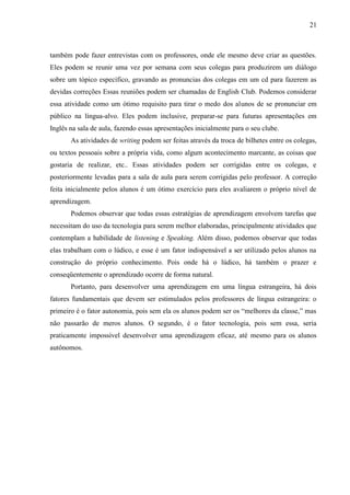 21



também pode fazer entrevistas com os professores, onde ele mesmo deve criar as questões.
Eles podem se reunir uma vez por semana com seus colegas para produzirem um diálogo
sobre um tópico específico, gravando as pronuncias dos colegas em um cd para fazerem as
devidas correções Essas reuniões podem ser chamadas de English Club. Podemos considerar
essa atividade como um ótimo requisito para tirar o medo dos alunos de se pronunciar em
público na língua-alvo. Eles podem inclusive, preparar-se para futuras apresentações em
Inglês na sala de aula, fazendo essas apresentações inicialmente para o seu clube.
       As atividades de writing podem ser feitas através da troca de bilhetes entre os colegas,
ou textos pessoais sobre a própria vida, como algum acontecimento marcante, as coisas que
gostaria de realizar, etc.. Essas atividades podem ser corrigidas entre os colegas, e
posteriormente levadas para a sala de aula para serem corrigidas pelo professor. A correção
feita inicialmente pelos alunos é um ótimo exercício para eles avaliarem o próprio nível de
aprendizagem.
       Podemos observar que todas essas estratégias de aprendizagem envolvem tarefas que
necessitam do uso da tecnologia para serem melhor elaboradas, principalmente atividades que
contemplam a habilidade de listening e Speaking. Além disso, podemos observar que todas
elas trabalham com o lúdico, e esse é um fator indispensável a ser utilizado pelos alunos na
construção do próprio conhecimento. Pois onde há o lúdico, há também o prazer e
conseqüentemente o aprendizado ocorre de forma natural.
       Portanto, para desenvolver uma aprendizagem em uma língua estrangeira, há dois
fatores fundamentais que devem ser estimulados pelos professores de língua estrangeira: o
primeiro é o fator autonomia, pois sem ela os alunos podem ser os “melhores da classe,” mas
não passarão de meros alunos. O segundo, é o fator tecnologia, pois sem essa, seria
praticamente impossível desenvolver uma aprendizagem eficaz, até mesmo para os alunos
autônomos.
 