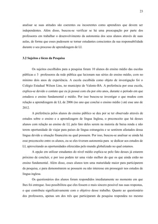 23



analisar se suas atitudes são coerentes ou incoerentes como aprendizes que devem ser
independentes. Além disso, buscou-se verificar se há uma preocupação por parte dos
professores em trabalhar o desenvolvimento da autonomia dos seus alunos através de suas
aulas, de forma que esses pudessem se tornar estudantes conscientes da sua responsabilidade
durante o seu processo de aprendizagem de LI.


3.2 Sujeitos e lócus da Pesquisa


        Os sujeitos escolhidos para a pesquisa foram 10 alunos do ensino médio das escolas
públicas e 3 professores da rede pública que lecionam nas séries do ensino médio, com no
mínimo dois anos de experiência. A escola escolhida como objeto de investigação foi o
Colégio Estadual Wilson Lins, no município de Valente-BA. A preferência por essa escola,
explica-se devido o contato que eu já possuí com ela por oito anos, durante o período em que
estudava o ensino fundamental e médio. Por isso buscou-se investigar o que mudou com
relação a aprendizagem de LI, de 2006 (no ano que conclui o ensino médio ) até esse ano de
2012.
        A preferência pelos alunos do ensino público se deu por se ter observado através de
estudos sobre o ensino e a aprendizagem de língua Inglesa, o preconceito que há desses
alunos com relação ao ensino de LI, pelo fato deles serem na maioria de baixa renda e não
terem oportunidade de viajar para países de língua estrangeira e se sentirem afastados dessa
língua devido a situação financeira na qual possuem. Por isso, buscou-se analisar se ainda há
esse preconceito entre os alunos, ou se eles tiveram autonomia para se dedicar aos estudos de
LI, aproveitando as oportunidades oferecidas pelo mundo globalizado no qual estamos.
        A opção em utilizar estudantes do nível médio explica-se pelo fato desses já estarem
próximo de concluir, e por isso podem ter uma visão melhor do que os que ainda estão no
ensino fundamental. Além disso, esses alunos tem uma maturidade maior para participarem
da pesquisa, e para demonstrarem se possuem ou não interesse em prosseguir nos estudos de
língua inglesa.
        Os questionários dos alunos foram respondidos imediatamente no momento em que
lhes foi entregue. Isso possibilitou que eles fossem o mais sincero possível nas suas respostas,
o que contribuiu significativamente com o objetivo desse trabalho. Quanto ao questionário
dos professores, apenas um dos três que participaram da pesquisa respondeu no mesmo
 
