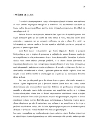 25



4 ANÁLISE DE DADOS


       O resultado dessa pesquisa de campo foi consideravelmente relevante para confirmar
as ideias contidas na pesquisa bibliográfica a respeito da falta de autonomia dos alunos de
língua inglesa das escolas públicas, que traz como principal consequência a dificuldade na
aprendizagem de LI.
       Existem diversas estratégias que podem facilitar o processo de aprendizagem de uma
língua estrangeira para que ele ocorra de forma rápida e eficaz, mas para utilizar essas
estratégias é necessário ser um estudante autônomo, ou seja, o aluno deve sentir- se
independente do contexto escolar, e disposto a praticar habilidades que faça-o progredir no
processo de aprendizagem de LI.
       Com base nesses conhecimentos que foram adquiridos durante a pesquisa
bibliográfica, e com o objetivo de comprovar a realidade dos alunos do ensino médio das
escolas públicas com relação á autonomia desses, foram desenvolvidas 5 questões. A primeira
questão tinha como intenção principal perceber, se os alunos tinham consciência da
importância da autonomia para o seu progresso na aprendizagem de uma língua estrangeira, e
quais atitudes deles poderiam ser possíveis indicadores de que eles a obtivessem . Por isso, no
questionário realizado com os alunos, a primeira questão se referia a opinião deles com
relação ao que poderia facilitar a aprendizagem de LI para que ela acontecesse de forma
rápida e eficaz.
       Para essa questão grande parte dos alunos deram respostas relacionadas ao contexto
escolar. Alguns responderam que o professor deveria cobrar mais dos alunos, outros
afirmavam que seria necessário haver aulas mais dinâmicas em que houvesse interação entre
educador e educando, outros ainda asseguraram que aprenderiam melhor se o professor
levasse música para a sala de aula. As demais respostas eram semelhantes a essas, e sempre
tinham o professor como aquele que atua no processo de aprendizagem, enquanto os alunos
mantinham posturas passivas. Em todas essas respostas pode-se facilmente observar que os
alunos não citam o que eles deveriam fazer para melhorar o seu aprendizado, e sim o que o
professor deveria fazer, ou seja, eles excluem o próprio papel no processo de aprendizagem e
atribuem ao professor a responsabilidade total pela sua aprendizagem.
Isso traz a concepção de que os educadores precisam esclarecer o papel do aluno no processo
de aprendizagem de uma língua estrangeira, assim como mostrá-los que eles podem aprender
 