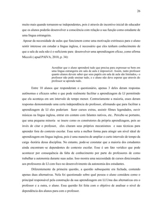 26



muito mais quando tornarem-se independentes, pois é através do incentivo inicial do educador
que os alunos poderão desenvolver a consciência com relação a sua função como estudante de
uma língua estrangeira.
Apesar da necessidade de aulas que funcionem como uma motivação extrínseca para o aluno
sentir interesse em estudar a língua inglesa, é necessário que eles tenham conhecimento de
que a sala de aula não é o suficiente para desenvolver uma aprendizagem eficaz, como afirma
Miccoli ( apud PAIVA, 2010, p. 34):


                          Acreditar que o aluno aprenderá tudo que precisa para expressar-se bem em
                          uma língua estrangeira em sala de aula é impossível. Assim, tanto professor
                          quanto alunos devem saber que seus papéis em sala de aula são limitados,- o
                          professor não pode ensinar tudo, e o aluno não deve esperar que através do
                          professor se aprenda tudo.

       Entre 10 alunos que responderam o questionário, apenas 3 deles deram respostas
autônomas e eficazes sobre o que pode realmente facilitar a aprendizagem de LI permitindo
que ela aconteça em um intervalo de tempo menor. Contrariamente a maioria, esses deram
respostas demonstrando uma certa independência do professor, afirmando que para facilitar a
aprendizagem de LI eles poderiam fazer cursos extras, assistir filmes legendados, ouvir
músicas na língua inglesa, entrar em contato com falantes nativos, etc.. Percebe-se portanto,
que uma pequena minoria se insere como os construtores da própria aprendizagem, pois ao
invés de citar o professor, eles citaram seus próprios mecanismos e suas técnicas para
aprender fora do contexto escolar. Essa seria a melhor forma para atingir um nível ideal de
aprendizagem em língua inglesa, pois é uma maneira de ampliar o curto intervalo de tempo da
carga -horária dessa disciplina. No entanto, pode-se constatar que a maioria dos estudantes
ainda encontram–se dependentes do contexto escolar. Esse é um fato verídico que pode
acontecer por consequência da falta de conhecimento por parte do professores de como
trabalhar a autonomia durante suas aulas. Isso mostra uma necessidade de cursos direcionados
aos professores de LI com foco no desenvolvimento da autonomia dos estudantes.
       Diferentemente da primeira questão, a questão subsequente era fechada, contendo
apenas duas alternativas. Nela foi questionado sobre qual pessoa o aluno considera como o
principal responsável pela construção da sua aprendizagem em LI.Uma das alternativas era o
professor e a outra, o aluno. Essa questão foi feita com o objetivo de analisar o nível de
dependência dos alunos para com o professor.
 