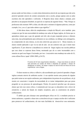 29



pessoa sendo um bom aluno, e o outro aluno demonstrou através de sua resposta que não seria
possível aprender através do contato unicamente com a escola, porque apenas com as aulas
escolares eles não aprendem o suficiente. A Resposta desse aluno chama a atenção, pois
percebe-se um pequeno desabafo, na qual ele se expressa da seguinte forma : “Não. Porque os
professores não ensinam 100% a falar, eles dão aula e ensinam só algumas palavras, como por
exemplo, love, you e I, que todos sabem o que significa.”
       A fala desse aluno, além de complementar a citação de Miccoli, serve também para
comprovar que há uma necessidade de mudança nas aulas de língua inglesa, de forma que os
aprendizes sintam que o que ele aprende será útil, não só para responder provas e obterem
uma nota, mas principalmente para utilizarem no seu cotidiano, no diálogo com estrangeiros,
na compreensão de uma música, ou de uma entrevista que passa na tv. Dessa maneira, os
alunos estarão aplicando o que viu na sala de aula em um contexto real, que é muito mais
significativo. É por observar a decadência no ensino de língua inglesa nas escolas públicas
que esse aluno se expressa dessa forma, mostrando que ele se sente incomodado com a
maneira na qual essa língua é lecionada, por isso é necessário uma mudança nas aulas de LI,
como afirma Paiva ( apud LIMA 2009, p.34-35):


                       O ensino de LE tem carga-horária reduzida,(.....) logo essas horas na sala de
                       aula precisam ser usadas de forma a despertar no aprendiz o desejo de
                       ultrapassar os limites de tempo e espaço na sala de aula em busca de novas
                       experiências com a língua.


       O aluno mostra-se crítico e reflexivo, não acreditando que é possível aprender a língua
inglesa somente através do ambiente escolar. A sua opinião mostra uma postura de alguém
que pode tornar-se um sujeito autônomo, pois independente da postura do seu professor, ele já
mostra ser consciente á respeito da necessidade de se tornar independente para que possa
progredir no seu processo de aprendizagem. Porém, foi possível perceber que são poucos
alunos que tem esse senso crítico, é exatamente por isso que os educadores tem o dever de
orientá-los a saírem da função de simples receptores, para os construtores do próprio
conhecimento.
       È sabido que para alcançar uma aprendizagem eficaz em LI, o estudante precisa se
tornar autônomo, e quando o aluno tem a consciência de que o espaço escolar não é suficiente
para promover tal conhecimento, ele tem mais facilidade de desenvolver essa autonomia.
 