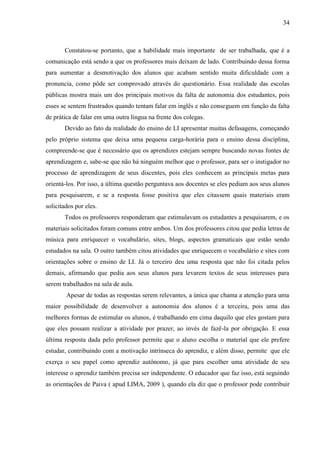 34



       Constatou-se portanto, que a habilidade mais importante de ser trabalhada, que é a
comunicação está sendo a que os professores mais deixam de lado. Contribuindo dessa forma
para aumentar a desmotivação dos alunos que acabam sentido muita dificuldade com a
pronuncia, como pôde ser comprovado através do questionário. Essa realidade das escolas
públicas mostra mais um dos principais motivos da falta de autonomia dos estudantes, pois
esses se sentem frustrados quando tentam falar em inglês e não conseguem em função da falta
de prática de falar em uma outra língua na frente dos colegas.
       Devido ao fato da realidade do ensino de LI apresentar muitas defasagens, começando
pelo próprio sistema que deixa uma pequena carga-horária para o ensino dessa disciplina,
compreende-se que é necessário que os aprendizes estejam sempre buscando novas fontes de
aprendizagem e, sabe-se que não há ninguém melhor que o professor, para ser o instigador no
processo de aprendizagem de seus discentes, pois eles conhecem as principais metas para
orientá-los. Por isso, a última questão perguntava aos docentes se eles pediam aos seus alunos
para pesquisarem, e se a resposta fosse positiva que eles citassem quais materiais eram
solicitados por eles.
       Todos os professores responderam que estimulavam os estudantes a pesquisarem, e os
materiais solicitados foram comuns entre ambos. Um dos professores citou que pedia letras de
música para enriquecer o vocabulário, sites, blogs, aspectos gramaticais que estão sendo
estudados na sala. O outro também citou atividades que enriquecem o vocabulário e sites com
orientações sobre o ensino de LI. Já o terceiro deu uma resposta que não foi citada pelos
demais, afirmando que pedia aos seus alunos para levarem textos de seus interesses para
serem trabalhados na sala de aula.
        Apesar de todas as respostas serem relevantes, a única que chama a atenção para uma
maior possibilidade de desenvolver a autonomia dos alunos é a terceira, pois uma das
melhores formas de estimular os alunos, é trabalhando em cima daquilo que eles gostam para
que eles possam realizar a atividade por prazer, ao invés de fazê-la por obrigação. E essa
última resposta dada pelo professor permite que o aluno escolha o material que ele prefere
estudar, contribuindo com a motivação intrínseca do aprendiz, e além disso, permite que ele
exerça o seu papel como aprendiz autônomo, já que para escolher uma atividade de seu
interesse o aprendiz também precisa ser independente. O educador que faz isso, está seguindo
as orientações de Paiva ( apud LIMA, 2009 ), quando ela diz que o professor pode contribuir
 