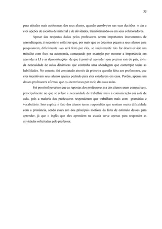 35



para atitudes mais autônomas dos seus alunos, quando envolve-os nas suas decisões e dar a
eles opções de escolha de material e de atividades, transformando-os em seus colaboradores.
       Apesar das respostas dadas pelos professores serem importantes instrumentos de
aprendizagem, é necessário enfatizar que, por mais que os docentes peçam a seus alunos para
pesquisarem, dificilmente isso será feito por eles, se inicialmente não for desenvolvido um
trabalho com foco na autonomia, começando por exemplo por mostrar a importância em
aprender a LI e as demonstrações de que é possível aprender sem precisar sair do pais, além
da necessidade de aulas dinâmicas que contenha uma abordagem que contemple todas as
habilidades. No entanto, foi constatado através da primeira questão feita aos professores, que
eles incentivam seus alunos apenas pedindo para eles estudarem em casa. Porém, apenas um
desses professores afirmou que os-incentivava por meio das suas aulas.
       Foi possível perceber que as repostas dos professores e a dos alunos eram compatíveis,
principalmente no que se refere a necessidade de trabalhar mais a comunicação em sala de
aula, pois a maioria dos professores responderam que trabalham mais com gramática e
vocabulário. Isso explica o fato dos alunos terem respondido que sentiam muita dificuldade
com a pronúncia, sendo esses um dos principais motivos da falta de estímulo desses para
aprender, já que o inglês que eles aprendem na escola serve apenas para responder as
atividades solicitadas pelo professor.
 