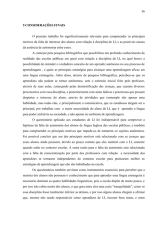 36



5 CONSIDERAÇÕES FINAIS


       O presente trabalho foi significativamente relevante para compreender os principais
motivos da falta de interesse dos alunos com relação á disciplina de LI, e as possíveis causas
da ausência de autonomia entre esses.
       A começar pela pesquisa bibliográfica que possibilitou um profundo conhecimento da
realidade das escolas públicas em geral com relação a disciplina de LI, na qual houve a
possibilidade de entender o verdadeiro conceito de um aprendiz autônomo no seu processo de
aprendizagem , e quais as principais estratégias para alcançar uma aprendizagem eficaz em
uma língua estrangeira. Além disso, através da pesquisa bibliográfica, percebeu-se que os
aprendizes não podem se tornar autônomos, sem o estimulo inicial feito pelo professor,
através de suas aulas, começando pelas desmistificação das crenças, que causam diversos
preconceitos com essa disciplina, e posteriormente com aulas lúdicas e prazerosas que possam
despertar o interesse do aluno, através de atividades que contemple não apenas uma
habilidade, mas todas elas, e principalmente a comunicativa, que os estudiosos alegam ser a
principal, por trabalhar com a maior necessidade do aluno de LI, que é aprender a língua
para poder utilizá-la na sociedade, e não apenas no ambiente de aprendizagem.
       O questionário aplicado aos estudantes de LI foi indispensável para comprovar a
hipótese da falta de autonomia dos alunos de língua Inglesa das escolas públicas, e também
para compreender os principais motivos que impede-os de tornarem–se sujeitos autônomos.
Foi possível concluir que um dos principais motivos está relacionado com as crenças que
esses alunos ainda possuem, devido ao pouco contato que eles mantem com a LI, somente
quando estão no contexto escolar. A outra razão para a falta da autonomia está relacionada
com a falta de conscientização por parte dos professores com relação a necessidade dos
aprendizes se tornarem independentes do contexto escolar para praticarem melhor as
estratégias de aprendizagem que não são trabalhadas na escola.
       Os questionários também serviram como instrumentos essenciais para perceber que a
maioria dos alunos não possuem o conhecimento que para aprender uma língua estrangeira é
necessário dominar as quatro habilidades linguísticas, pois a escola dispõe de muito pouco, e
por isso não cobra muito dos alunos, o que gera entre eles uma certa “tranquilidade”, como se
essa disciplina fosse totalmente inferior as demais, e por isso alguns alunos chegam a afirmar
que, mesmo não sendo responsáveis como aprendizes de LI, tiravam boas notas, e eram
 
