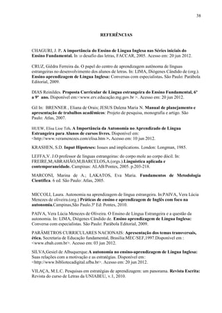 38



                                     REFERÊNCIAS


CHAGURI, J. P. A importância do Ensino de Lìngua Inglesa nas Séries iniciais do
Ensino Fundamental. In :o desafio das letras, FACCAR, 2005. Acesso em: 20 jun 2012.

CRUZ, Giêdra Ferreira da. O papel do centro de aprendizagem autônoma de línguas
estrangeiras no desenvolvimento dos alunos de letras. In: LIMA, Diógenes Cândido de (org.).
Ensino aprendizagem de Língua Inglesa: Conversas com especialistas. São Paulo: Parábola
Editorial, 2009.

DIAS Reinildes. Proposta Curricular de Língua estrangeira do Ensino Fundamental, 6º
a 9º ano. Disponível em:<www.erv.educação.mg.gov.br >. Acesso em: 20 jun 2012.

Gil In: BRENNER , Eliana de Orais; JESUS Dalena Maria N. Manual de planejamento e
apresentação de trabalhos acadêmicos: Projeto de pesquisa, monografia e artigo. São
Paulo: Atlas, 2007.

HUEW, Elisa Lioe Teh. A Importância da Autonomia no Aprendizado de Língua
Estrangeira para Alunos de cursos livres. Disponível em:
<http://www.veramenezes.com/elisa.htm >. Acesso em: 10 jun 2012.
KRASHEN, S.D. Input Hipoteses: Issues and implications. London: Longman, 1985.
LEFFA,V. J.O professor de línguas estrangeiras: do corpo mole ao corpo dócil. In:
FREIRE,M;ABRAHÃO,M;BARCELOS,A.(orgs.).Linguística aplicada e
contemporaneidade. Campinas: ALAB/Pontes, 2005. p.203-218.
MARCONI, Marina de A.; LAKATOS, Eva Maria. Fundamentos de Metodologia
Científica. 6 ed. São Paulo: Atlas, 2005.


MICCOLI, Laura. Autonomia na aprendizagem de língua estrangeira. In:PAIVA, Vera Lúcia
Menezes de oliveira.(org.) Práticas de ensino e aprendizagem de Inglês com foco na
autonomia.Campinas,São Paulo.3ª Ed: Pontes, 2010.
PAIVA, Vera Lúcia Menezes de Oliveira. O Ensino de Língua Estrangeira e a questão da
autonomia. In: LIMA, Diógenes Cândido de. Ensino aprendizagem de Língua Inglesa:
Conversa com especialistas. São Paulo: Parábola Editorial, 2009.
PARÂMETROS CURRICULARES NACIONAIS: Apresentação dos temas transversais,
ética. Secretaria de Educação fundamental, Brasília:MEC/SEF,1997.Disponível em :
<www.ebah.com.br>. Acesso em: 03 jun 2012.
SILVA,Gesiel de Albuquerque.A autonomia no ensino-aprendizagem de Língua Inglesa:
Suas relações com a motivação e as estratégias. Disponível em:
<http://www.bibliotecadigital.ufba.br>. Acesso em: 20 jun 2012.
VILAÇA, M.L.C. Pesquisas em estratégias de aprendizagem: um panorama. Revista Escrita:
Revista do curso de Letras da UNIABEU, v.1, 2010.
 