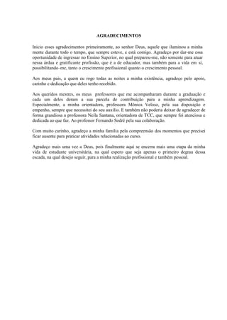 3



                                 AGRADECIMENTOS

Inicio esses agradecimentos primeiramente, ao senhor Deus, aquele que iluminou a minha
mente durante todo o tempo, que sempre esteve, e está comigo. Agradeço por dar-me essa
oportunidade de ingressar no Ensino Superior, no qual preparou-me, não somente para atuar
nessa árdua e gratificante profissão, que é a de educador, mas também para a vida em sí,
possibilitando–me, tanto o crescimento profissional quanto o crescimento pessoal.

Aos meus pais, a quem eu rogo todas as noites a minha existência, agradeço pelo apoio,
carinho e dedicação que deles tenho recebido.

Aos queridos mestres, os meus professores que me acompanharam durante a graduação e
cada um deles deram a sua parcela de contribuição para a minha aprendizagem.
Especialmente, a minha orientadora, professora Mônica Veloso, pela sua disposição e
empenho, sempre que necessitei do seu auxílio. E também não poderia deixar de agradecer de
forma grandiosa a professora Neila Santana, orientadora de TCC, que sempre foi atenciosa e
dedicada ao que faz. Ao professor Fernando Sodré pela sua colaboração.

Com muito carinho, agradeço a minha família pela compreensão dos momentos que precisei
ficar ausente para praticar atividades relacionadas ao curso.

Agradeço mais uma vez a Deus, pois finalmente aqui se encerra mais uma etapa da minha
vida de estudante universitária, na qual espero que seja apenas o primeiro degrau dessa
escada, na qual desejo seguir, para a minha realização profissional e também pessoal.
 