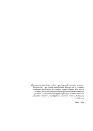 4




Quem ensina aprende ao ensinar e quem aprende ensina ao aprender.
  Ensinar exige rigorosidade metodológica. Ensinar não se esgota no
  tratamento do objeto ou do conteúdo, superficialmente feito, mas se
    alonga à produção das condições em que aprender criticamente é
    possível. E estas condições exigem a presença de educadores e de
 educandos criadores, investigadores, inquietos, curiosos, humildes e
                                                         persistentes.

                                                         Paulo Freire
 