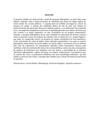 5



                                       RESUMO

O presente trabalho foi desenvolvido a partir da pesquisa bibliográfica, na qual tinha como
objetivo, dialogar sobre o desenvolvimento da autonomia dos alunos de língua inglesa do
ensino médio nas escolas públicas. A segunda parte do trabalho investigou-se, através da
pesquisa de campo, a atuação dos estudantes dentro da sala de aula com relação ao
desenvolvimento da autonomia. Buscou-se também analisar, se os professores têm cumprido
com o seu papel de instigadores no processo de aprendizagem dos seus alunos, de forma que
eles viessem a se tornar autônomos, ou seja, investidores do seu próprio conhecimento.
Portanto, a pesquisa bibliográfica trouxe uma variedade de explicações de diversos teóricos
sobre as possíveis causas da ausência de estímulo entre os alunos de LI, ( Língua Inglesa )
que pôde ser comprovado através da pesquisa de campo (etnográfica) de base qualitativa.
Como instrumento de coleta de dados, foram utilizados questionários, nos quais os sujeitos
participantes foram alunos da escola pública do ensino médio e professores com no mínimo
dois anos de experiência. Os questionários aplicados foram instrumentos eficazes para
confirmar a falta de autonomia dos alunos das escolas públicas, sendo essa uma consequência
da ausência de professores que instiguem, em seus alunos, a necessidade de se tornarem
indivíduos independentes, capazes de buscar seu próprio conhecimento. Concluindo-se que,
na maioria das vezes, os professores trabalham com uma metodologia tradicional que não
atende os interesses dos alunos, e portanto não colabora com o desenvolvimento da autonomia
do aprendiz .

Palavras-chave: Escola Pública. Metodologia. Professor-instigador. Aprendiz-autônomo.
 