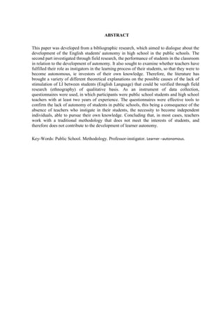 6



                                           ABSTRACT

This paper was developed from a bibliographic research, which aimed to dialogue about the
development of the English students' autonomy in high school in the public schools. The
second part investigated through field research, the performance of students in the classroom
in relation to the development of autonomy. It also sought to examine whether teachers have
fulfilled their role as instigators in the learning process of their students, so that they were to
become autonomous, ie investors of their own knowledge. Therefore, the literature has
brought a variety of different theoretical explanations on the possible causes of the lack of
stimulation of LI between students (English Language) that could be verified through field
research (ethnography) of qualitative basis. As an instrument of data collection,
questionnaires were used, in which participants were public school students and high school
teachers with at least two years of experience. The questionnaires were effective tools to
confirm the lack of autonomy of students in public schools, this being a consequence of the
absence of teachers who instigate in their students, the necessity to become independent
individuals, able to pursue their own knowledge. Concluding that, in most cases, teachers
work with a traditional methodology that does not meet the interests of students, and
therefore does not contribute to the development of learner autonomy.

Key-Words: Public School. Methodology. Professor-instigator. Learner –autonomous.
 