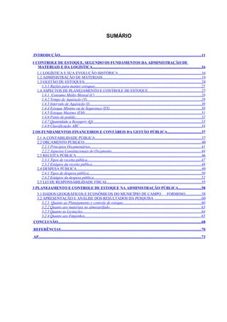 SUMÁRIO


INTRODUÇÃO....................................................................................................................................................11
1 CONTROLE DE ESTOQUE, SEGUNDO OS FUNDAMENTOS DA ADMINISTRAÇÃO DE
   MATERIAIS E DA LOGÍSTICA..................................................................................................................16
   1.1 LOGÍSTICA E SUA EVOLUÇÃO HISTÓRICA ......................................................................................16
   1.2 ADMINISTRAÇÃO DE MATERIAIS.......................................................................................................19
   1.3 GESTÃO DE ESTOQUES...........................................................................................................................24
      1.3.1 Razões para manter estoques...............................................................................................................25
   1.4 ASPECTOS DE PLANEJAMENTO E CONTROLE DE ESTOQUE........................................................27
      1.4.1 Consumo Médio Mensal (C) ...............................................................................................................29
      1.4.2 Tempo de Aquisição (T)....................................................................................................................... 29
      1.4.3 Intervalo de Aquisição (I).....................................................................................................................30
      1.4.4 Estoque Mínimo ou de Segurança (ES)................................................................................................30
      1.4.5 Estoque Maximo (EM)..........................................................................................................................31
      1.4.6 Ponto de pedido....................................................................................................................................32
      1.4.7 Quantidade a Ressuprir (Q).................................................................................................................33
      1.4.8 Classificação ABC ...............................................................................................................................34
2 OS FUNDAMENTOS FINANCEIROS E CONTÁBEIS DA GESTÃO PÚBLICA................................... 37
   2.1 A CONTABILIDADE PÚBLICA...............................................................................................................37
   2.2 ORÇAMENTO PÚBLICO...........................................................................................................................40
      2.2.1 Princípios Orçamentários....................................................................................................................41
      2.2.2 Aspectos Constitucionais do Orçamento..............................................................................................44
   2.3 RECEITA PÚBLICA...................................................................................................................................46
      2.3.1 Tipos de receita pública.......................................................................................................................47
      2.3.2 Estágios da receita pública..................................................................................................................48
   2.4 DESPESA PÚBLICA...................................................................................................................................49
      2.4.1 Tipos de despesa pública......................................................................................................................50
      2.4.2 Estágios da despesa pública.................................................................................................................52
   2.5 LEI DE RESPONSABILIDADE FISCAL..................................................................................................55
3 PLANEJAMENTO E CONTROLE DE ESTOQUE NA ADMINISTRAÇÃO PÚBLICA........................58
   3.1 DADOS GEOGRÁFICOS E ECONÔMICOS DO MUNICÍPIO DE CAMPO FORMOSO.................58
   3.2 APRESENTAÇÃO E ANÁLISE DOS RESULTADOS DA PESQUISA .................................................60
      3.2.1 Quanto ao Planejamento e controle de estoque..................................................................................60
      3.2.2 Quanto aos materiais no almoxarifado................................................................................................63
      3.2.3 Quanto às Licitações............................................................................................................................64
      3.2.4 Quanto aos Empenhos..........................................................................................................................65
CONCLUSÃO......................................................................................................................................................68
REFERÊNCIAS...................................................................................................................................................70
AP.......................................................................................................................................................................... 73
 