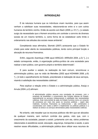 11



                                    INTRODUÇÃO


      É da natureza humana que os indivíduos vivam reunidos, para que assim
venham a satisfazer suas necessidades, relacionando-se entre si e com outros
humanos de território vizinho. Então de acordo com Bach (2009, p. 01) “[...] o estado
surgiu da necessidade que o Homem encontrou em controlar o convívio de diversos
sociais de um mesmo território, e, como forma de se estabelecer certo limite e
ordenamento nas atitudes dos sociais nesse ambiente”.

      Completando essa afirmativa, Slomski (2007) acrescenta que o Estado foi
criado para estar atento às necessidades públicas, tendo como principal função a
alocação de recursos financeiros.

      Enfim, segundo Azambuja (1996 apud ARAÚJO; ARRUDA 2004, p.3) “[...] o
estado corresponde, então, à organização político-jurídico de uma sociedade para
realizar o bem público, com governo próprio e território determinado”.

      E para auxiliar o estado na realização do bem comum, encontra-se a
administração pública, que na visão de Meirelles (2002 apud KOHAMA 2006, p.9)
“[...] é todo o aparelhamento do Estado, preordenado à realização de seus serviços,
visando á satisfação das necessidades coletivas”.

      Para explicar a relação entre o Estado e a administração pública, Araújo e
Arruda (2004, p.2) afirmam:

                     A administração pública assume uma conotação de processo, com o
                     propósito de possibilitar o cumprimento das funções básicas do Estado,
                     especialmente os serviços indispensáveis à satisfação das necessidades
                     coletivas. Este instrumental de ação do Estado funciona como um conjunto
                     de processos por meio dos quais os recursos públicos – sejam eles
                     materiais, humanos, financeiros ou institucionais – são combinados e
                     coordenados com vistas a definir e implementar as políticas públicas e a
                     realizar as obras e os serviços demandados pelas necessidades coletivas.


      No entanto, vale ressaltar que os recursos públicos não têm que ser alocados
de qualquer maneira, sem nenhum controle dos gastos, visto que, com o
crescimento da sociedade, passam a existir, juntamente com ela, vários problemas
relacionados à assistência social, educação, segurança, transportes e saúde, e para
resolver essas dificuldades, a administração pública deve utilizar seus recursos de
 