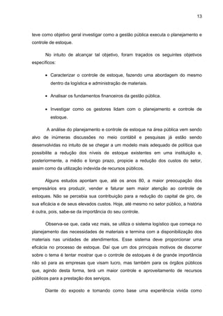 13



teve como objetivo geral investigar como a gestão pública executa o planejamento e
controle de estoque.

      No intuito de alcançar tal objetivo, foram traçados os seguintes objetivos
específicos:

      • Caracterizar o controle de estoque, fazendo uma abordagem do mesmo
         dentro da logística e administração de materiais.

      • Analisar os fundamentos financeiros da gestão pública.

      • Investigar como os gestores lidam com o planejamento e controle de
         estoque.

       A análise do planejamento e controle de estoque na área pública vem sendo
alvo de inúmeras discussões no meio contábil e pesquisas já estão sendo
desenvolvidas no intuito de se chegar a um modelo mais adequado de política que
possibilite a redução dos níveis de estoque existentes em uma instituição e,
posteriormente, a médio e longo prazo, propicie a redução dos custos do setor,
assim como da utilização indevida de recursos públicos.

      Alguns estudos apontam que, até os anos 80, a maior preocupação dos
empresários era produzir, vender e faturar sem maior atenção ao controle de
estoques. Não se percebia sua contribuição para a redução do capital de giro, de
sua eficácia e de seus elevados custos. Hoje, até mesmo no setor público, a história
é outra, pois, sabe-se da importância do seu controle.

      Observa-se que, cada vez mais, se utiliza o sistema logístico que começa no
planejamento das necessidades de materiais e termina com a disponibilização dos
materiais nas unidades de atendimentos. Esse sistema deve proporcionar uma
eficácia no processo de estoque. Daí que um dos principais motivos de discorrer
sobre o tema é tentar mostrar que o controle de estoques é de grande importância
não só para as empresas que visam lucro, mas também para os órgãos públicos
que, agindo desta forma, terá um maior controle e aproveitamento de recursos
públicos para a prestação dos serviços.

      Diante do exposto e tomando como base uma experiência vivida como
 