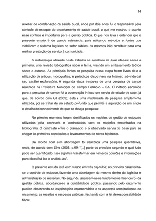 14



auxiliar de coordenação da saúde bucal, onde por dois anos fui o responsável pelo
controle de estoque do departamento de saúde bucal, o que me mostrou o quanto
esse controle é importante para a gestão pública. O que nos leva a entender que o
presente estudo é de grande relevância, pois utilizando métodos e fontes que
viabilizam o sistema logístico no setor público, os mesmos irão contribuir para uma
melhor prestação de serviço à comunidade.

          A metodologia utilizada neste trabalho se constituiu de duas etapas: sendo a
primeira, uma revisão bibliográfica sobre o tema, visando um embasamento teórico
sobre o assunto. As principais fontes de pesquisa nessa etapa foram livros de e a
utilização de artigos, monografias, e periódicos disponíveis na Internet, advindo daí
seu caráter exploratório. A segunda etapa tratou-se de uma pesquisa de campo
realizada na Prefeitura Municipal de Campo Formoso – BA. O método escolhido
para a pesquisa de campo foi a observação in loco que serviu de estudo de caso, já
que, de acordo com Gil (2002), esta é uma modalidade de pesquisa amplamente
utilizada, por se tratar de um estudo profundo que permita a aquisição de um amplo
e detalhado conhecimento do que se deseja pesquisar.

          No primeiro momento foram identificados os modelos de gestão de estoques
utilizados pela secretaria e contrastados com os modelos encontrados na
bibliografia. O contraste entre o planejado e o observado serviu de base para se
chegar às primeiras conclusões e levantamentos de novas hipóteses.

          De acordo com esta abordagem foi realizada uma pesquisa quantitativa,
onde, de acordo com Silva (2008, p.99) “[...] parte do princípio segundo o qual tudo
pode ser quantificado. Isso significa transformar em números opiniões e informações
para classificá-las e analisá-las”.

          O presente estudo está estruturado em três capítulos; no primeiro caracteriza-
se o controle de estoque, fazendo uma abordagem do mesmo dentro da logística e
administração de materiais. No segundo, analisam-se os fundamentos financeiros da
gestão pública, abordando-se a contabilidade pública, passando pelo orçamento
público observando-se os princípios orçamentários e os aspectos constitucionais do
orçamento, as receitas e despesas públicas, fechando com a lei de responsabilidade
fiscal.
 