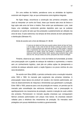 17



      Em uma análise da história, percebe-se como as atividades de logística
evoluíram até chegarem, hoje, ao que conhecemos como logística integrada.

      No Egito Antigo, encontra-se a construção dos primeiros armazéns, onde
José ao interpretar um sonho de Faraó, disse que haveria sete anos de fartura e
logo após sete anos de fome e miséria. Para evitar que acontecesse o pior, José
traçou uma estratégia, construindo grandes depósitos para que se pudesse
armazenar um quinto de tudo que fora produzido e posteriormente ser utilizado nos
anos de seca. O país sobreviveu nos tempos de fome através do bom planejamento
e distribuição (Gêneses 41).

      Ainda de acordo com o livro de Gêneses 41: 46-49:

                     E José era da idade de trinta anos quando esteve diante da face de Faraó,
                     o rei do Egito. E saiu José da face de Faraó e passou por toda a terra do
                     Egito. E a terra produziu nos sete anos de fartura a mãos cheias. E ajuntou
                     todo o mantimento dos sete anos que houve na terra do Egito; e guardou
                     mantimento na cidade, pondo nas cidades o mantimento do campo que
                     estava ao redor de cada cidade. Assim, ajuntou José muitíssimo trigo, como
                     areia do mar, até que cessou de contar, porquanto não havia numeração.


      Portanto, observa-se que, desde o início da história da humanidade, já existia
uma preocupação com a gestão de estoque de materiais e suprimentos, e mesmo
sem um conhecimento logístico, José põe em prática ações de planejamento e
controle de estoque salvando assim a nação Egípcia e os povos vizinhos de uma
seca devastadora.

      De acordo com Silva (2008), o período conhecido como a revolução industrial,
entre 1820 e 1900, foi marcado pelo surgimento das primeiras indústrias. A
preocupação nessa época era produzir em escala e de maneira padronizada, por
meio do desenvolvimento de máquinas e ferramentas que garantissem a produção.
Entre 1900 e 1930, passa-se para a era da produção em massa, um período que foi
marcado pela consolidação das estruturas industriais, com a preocupação no
aperfeiçoamento nos mecanismos de produção, visando à redução do custo unitário
dos produtos. Permaneciam no mercado aquelas empresas que conseguissem
fabricar produtos padronizados com preços mais baixos. As empresas estavam
voltadas para a eficiência dos mecanismos de produção. Os mercados eram
protegidos com pouca interferência mundial ou governamental.
 