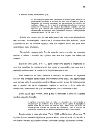18



       A mesma autora, ainda afirma que:

                     As indústrias para produzirem precisavam de matéria prima, estoque e a
                     armazenagem garantiam a produção em lotes mais econômicos. Após a
                     fabricação, os produtos precisavam ser transportados da indústria aos
                     depósitos e lojas, e, a fim de garantir a satisfação dos clientes, tornava-se
                     necessária a manutenção de estoques de produtos acabados. Em uma
                     época na qual a ênfase eram os processos produtivos, as operações de
                     armazenagem e transportes eram consideradas de apoio e não agregavam
                     valor aos produtos (SILVA, 2008, p. 46).


        Nota-se que, mesmo sem agregar valor ao produto, observa-se a importância
dos estoques, armazenagem, transportes e movimentação dos materiais, peças
fundamentais em um sistema logístico, mas que mesmo assim não eram bem
aproveitados pelas empresas.

        No período marcado pelo fim da segunda guerra mundial, as empresas
passam a adotar o conceito de logística, que tem sua origem nas operações
militares.

       Segundo Silva (2008, p.46) “[...] para vencer uma batalha é importante ter
uma boa estratégia de posicionamento das tropas em operação, mas, para que a
operação tenha sucesso, é preciso ter à disposição suprimentos”.

       Para diferenciar os seus produtos e competir no mercado as empresas
buscam nas atividades consideradas anteriormente como apoio, uma oportunidade
para agregar valor à sua cadeia produtiva. Nesse sentido, a área de logística surge
com o objetivo de tornar disponíveis produtos e serviços no local onde são
necessários, no momento em que são desejados e com o mínimo de custo.

       Ballou (2008 apud VIANA, 2008, p.45) se manifesta à cerca da Logística
dando a seguinte definição:

                 A logística empresarial trata de todas as atividades de movimentação e
                 armazenagem, que facilitam o fluxo de produtos desde o ponto de aquisição da
                 matéria prima até ao ponto de consumo final, assim como dos fluxos de
                 informação que colocam os produtos em movimento, com o propósito de
                 providenciar níveis de serviço adequados aos clientes a um custo razoável.


       Dando ênfase a essa afirmativa, Viana (2008, p.15) também afirma que “A
logística é o processo estratégico que gerencia o fluxo materiais entre o fornecedor e
seu cliente, desde a aquisição da matéria prima ate a entrega do produto acabado”.
 