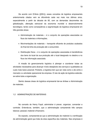 19



       De acordo com D’Alvia ([200-]), esses conceitos de logística empresariais
anteriormente citados vem se difundindo cada vez mais nos últimos anos,
especialmente a partir da década de 80, com as demandas decorrentes da
globalização, alteração estrutural da economia mundial e desenvolvimento
tecnológico, tendo como conseqüência a segmentação da logística empresarial em
três grandes áreas:

      • Administração de materiais – é o conjunto de operações associadas ao
         fluxo de materiais e informações.

      • Movimentações de materiais – transporte eficiente de produtos acabados
         do final de linha de produção até o consumidor.

      • Distribuição física – é o conjunto de operações associadas à transferência
         dos bens do local de sua produção até o local designado no destino e no
         fluxo de informação associada.

       A missão do gerenciamento logístico é planejar e coordenar todas as
atividades necessárias para alcançar níveis desejáveis dos serviços e qualidades ao
custo mais baixo possível. Portanto, a logística tem que ser vista como o elo entre o
mercado e a atividade operacional da empresa. O raio de ação da logística estende-
se sobre toda a organização.

       Dentro dessas áreas de logística empresarial dar-se ênfase a Administração
de materiais.




1.2   ADMINISTRAÇÃO DE MATERIAIS




      No conceito de Henry Fayol, administrar é prever, organizar, comandar e
controlar. Entende-se, também, que a administração compreende três campos
básicos: pessoal, material e financeiro.

      Do exposto, compreende-se que a administração de material é a ramificação
da administração geral que trata da área específica dos materiais. Nas empresas é
 