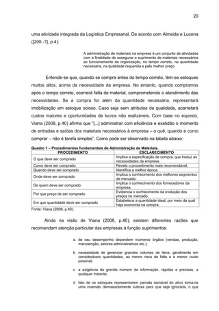 20



uma atividade integrada da Logística Empresarial. De acordo com Almeida e Lucena
([200 -?], p.4):

                            A administração de materiais na empresa é um conjunto de atividades
                            com a finalidade de assegurar o suprimento de materiais necessários
                            ao funcionamento da organização, no tempo correto, na quantidade
                            necessária, na qualidade requerida e pelo melhor preço.


        Entende-se que, quando se compra antes do tempo correto, têm-se estoques
muitos altos, acima da necessidade da empresa. No entanto, quando compramos
após o tempo correto, ocorrerá falta de material, comprometendo o atendimento das
necessidades. Se a compra for além da quantidade necessária, representará
imobilização em estoque ocioso. Caso seja sem atributos de qualidade, acarretará
custos maiores e oportunidades de lucros não realizáveis. Com base no exposto,
Viana (2008, p.40) afirma que “[...] administrar com eficiência e exatidão o momento
de entradas e saídas dos materiais necessários à empresa – o quê, quando e como
comprar – não é tarefa simples”. Como pode ser observado na tabela abaixo:

Quadro 1 – Procedimentos fundamentais de Administração de Materiais.
                PROCEDIMENTO                               ESCLARECIMENTO
                                            Implica a especificação de compra, que traduz as
 O que deve ser comprado
                                            necessidades da empresa.
 Como deve ser comprado                     Revela o procedimento mais recomendável.
 Quando deve ser comprado                   Identifica a melhor época.
                                            Implica o conhecimento dos melhores segmentos
 Onde deve ser comprado
                                            de mercado.
                                            Implica o conhecimento dos fornecedores da
 De quem deve ser comprado
                                            empresa.
                                            Evidencia o conhecimento da evolução dos
 Por que preço de ser comprado
                                            preços no mercado.
                                            Estabelece a quantidade ideal, por meio da qual
 Em que quantidade deve ser comprado
                                            haja economia na compra.
Fonte: Viana (2008, p.40).


       Ainda na visão de Viana (2008, p.40), existem diferentes razões que
recomendam atenção particular das empresas à função suprimentos:

                       a. de seu desempenho dependem inúmeros órgãos (vendas, produção,
                          manutenção, setores administrativos etc.);

                       b. necessidade de gerenciar grandes volumes de itens, geralmente em
                          consideráveis quantidades, ao menor risco de falta e a menor custo
                          possível;

                       c. a exigência de grande número de informação, rápidas e precisas, a
                          qualquer instante;

                       d. fato de os estoques representarem parcela razoável do ativo torna-os
                          uma inversão demasiadamente vultosa para que seja ignorada, o que
 