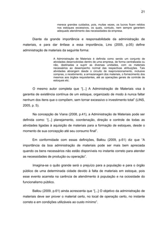 21


                         merece grandes cuidados, pois, muitas vezes, os lucros ficam retidos
                         nos estoques excessivos, os quais, contudo, nem sempre garantem
                         adequado atendimento das necessidades da empresa.


      Diante da grande importância e responsabilidade da administração de
materiais, e para dar ênfase a essa importância, Lins (2005, p.05) define
administração de materiais da seguinte forma:

                     A Administração de Materiais é definida como sendo um conjunto de
                     atividades desenvolvidas dentro de uma empresa, de forma centralizada ou
                     não, destinadas a suprir as diversas unidades, com os materiais
                     necessários ao desempenho normal das respectivas atribuições. Tais
                     atividades abrangem desde o circuito de reaprovisionamento, inclusive
                     compras, o recebimento, a armazenagem dos materiais, o fornecimento dos
                     mesmos aos órgãos requisitantes, até as operações gerais de controle de
                     estoques etc.


       O mesmo autor completa que “[...] A Administração de Materiais visa à
garantia de existência contínua de um estoque, organizado de modo à nunca faltar
nenhum dos itens que o compõem, sem tornar excessivo o investimento total” (LINS,
2005, p. 5).

       Na concepção de Viana (2008, p.41), a Administração de Materiais pode ser
definida como: “[...] planejamento, coordenação, direção e controle de todas as
atividades ligadas à aquisição de materiais para a formação de estoques, desde o
momento de sua concepção até seu consumo final”.

      Em conformidade com essas definições, Ballou (2009, p.61) diz que “A
importância da boa administração de materiais pode ser mais bem apreciada
quando os bens necessários não estão disponíveis no instante correto para atender
as necessidades de produção ou operação”.

       Imagina-se o quão grande será o prejuízo para a população e para o órgão
público de uma determinada cidade devido à falta de materiais em estoque, pois
esse evento acarreta na carência de atendimento à população e na ociosidade do
funcionalismo público.

      Ballou (2009, p.61) ainda acrescenta que “[...] O objetivo da administração de
materiais deve ser prover o material certo, no local de operação certo, no instante
correto e em condições utilizáveis ao custo mínimo”.
 