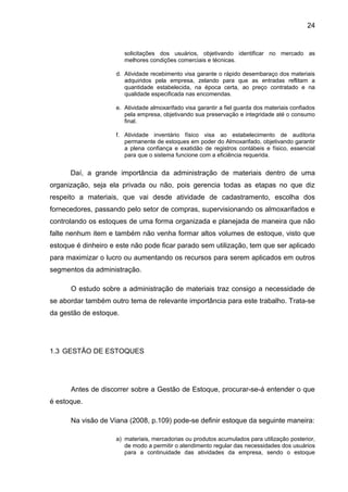 24


                        solicitações dos usuários, objetivando identificar no mercado as
                        melhores condições comerciais e técnicas.

                     d. Atividade recebimento visa garante o rápido desembaraço dos materiais
                        adquiridos pela empresa, zelando para que as entradas reflitam a
                        quantidade estabelecida, na época certa, ao preço contratado e na
                        qualidade especificada nas encomendas.

                     e. Atividade almoxarifado visa garantir a fiel guarda dos materiais confiados
                        pela empresa, objetivando sua preservação e integridade até o consumo
                        final.

                     f. Atividade inventário físico visa ao estabelecimento de auditoria
                        permanente de estoques em poder do Almoxarifado, objetivando garantir
                        a plena confiança e exatidão de registros contábeis e físico, essencial
                        para que o sistema funcione com a eficiência requerida.


      Daí, a grande importância da administração de materiais dentro de uma
organização, seja ela privada ou não, pois gerencia todas as etapas no que diz
respeito a materiais, que vai desde atividade de cadastramento, escolha dos
fornecedores, passando pelo setor de compras, supervisionando os almoxarifados e
controlando os estoques de uma forma organizada e planejada de maneira que não
falte nenhum item e também não venha formar altos volumes de estoque, visto que
estoque é dinheiro e este não pode ficar parado sem utilização, tem que ser aplicado
para maximizar o lucro ou aumentando os recursos para serem aplicados em outros
segmentos da administração.

      O estudo sobre a administração de materiais traz consigo a necessidade de
se abordar também outro tema de relevante importância para este trabalho. Trata-se
da gestão de estoque.




1.3 GESTÃO DE ESTOQUES




      Antes de discorrer sobre a Gestão de Estoque, procurar-se-á entender o que
é estoque.

      Na visão de Viana (2008, p.109) pode-se definir estoque da seguinte maneira:

                     a) materiais, mercadorias ou produtos acumulados para utilização posterior,
                        de modo a permitir o atendimento regular das necessidades dos usuários
                        para a continuidade das atividades da empresa, sendo o estoque
 