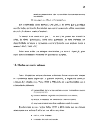 25


                        gerado, consequentimente, pela impossibilidade de prever-se a demanda
                        com exatidão.

                     b) reserva para ser utilizado em tempo oportuno.


      Em conformidade a essa definição, Lins (2005, p. 20) afirma que “[...] estoque
constitui todo o sortimento de materiais que a empresa possui e utiliza no processo
de produção de seus produtos/serviços”.

      O mesmo autor acrescenta que “[...] os estoques podem ser entendidos
ainda, de forma generalizada, como certa quantidade de itens mantidos em
disponibilidade constante e renovados, permanentemente, para produzir lucros e
serviços” (LINS, 2005, p.20).

      Entende-se, então, que estoque são materiais que estão à disposição, para
suprir as necessidades no momento em que elas vão surgindo.




1.3.1 Razões para manter estoques




      Como é impossível saber exatamente a demanda futura e como nem sempre
os suprimentos estão disponíveis a qualquer momento, e importante acumular
estoques. Em relação a isso, Viana (2008, p. 116) alinha as seguintes razões para a
existência dos estoques:

                     a) impossibilidade de ter-se os materiais em mãos na ocasião em que as
                        demandas ocorrem;

                     b) benefício obtido em função das variações dos custos unitários;

                     c) redução da freqüência dos contatos com o mercado externo;

                     d) segurança contra os riscos de produção do mercado fornecedor.

      Dando ênfase a essas razões, Ballou (2009, p. 204) mostra que os estoques
servem para uma serie de finalidades, que são as seguintes:

                     • melhora o nível de serviço;

                     • incentivam economia na produção;
 