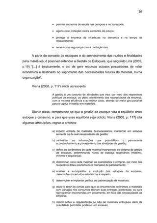 26


                      • permite economia de escala nas compras e no transporte;

                      • agem como proteção contra aumentos de preços;

                      • protege a empresa de incertezas na demanda e no tempo de
                        ressuprimento;

                      • serve como segurança contra contingências.


      A partir do conceito de estoques e do conhecimento das razões e finalidades
para mantê-los, é possível entender a Gestão de Estoques, que segundo Lins (2005,
p.19) “[...] é basicamente, o ato de gerir recursos ociosos possuidores de valor
econômico e destinado ao suprimento das necessidades futuras de material, numa
organização”.

      Viana (2008, p. 117) ainda acrescenta:

                      A gestão é um conjunto de atividades que visa, por meio das respectivas
                      políticas de estoque, ao pleno atendimento das necessidades da empresa,
                      com a máxima eficiência e ao menor custo, através do maior giro possível
                      para o capital investido em materiais.


      Diante disso, compreende-se que a gestão de estoque visa o equilíbrio entre
estoque e consumo, e para que esse equilíbrio seja obtido, Viana (2008, p. 117) cita
algumas atribuições, regras e critérios:

                      a) impedir entrada de materiais desnecessários, mantendo em estoque
                         somente os de real necessidades de gestão;

                      b) centralizar as informações que possibilitam o permanente
                         acompanhamento e planejamento das atividades de gestão;

                      c) definir os parâmetros de cada material incorporado ao sistema de gestão
                         de estoques, determinando níveis de estoque respectivos (máximo,
                         mínimo e segurança);

                      d) determinar, para cada material, as quantidades a comprar, por meio dos
                         respectivos lotes econômicos e intervalos de parcelamento;

                      e) analisar e acompanhar a evolução dos estoques da empresa,
                         desenvolvendo estudos estatísticos a respeito;

                      f) desenvolver e implantar política de padronização de materiais;

                      g) ativar o setor de contas para que as encomendas referentes a materiais
                         com variação nos consumos tenham suas entregas aceleradas; ou para
                         reprogramar encomendas em andamento, em face das necessidades da
                         empresa;

                      h) decidir sobre a regularização ou não de materiais entregues além da
                         quantidade permitida, portanto, em excesso;
 