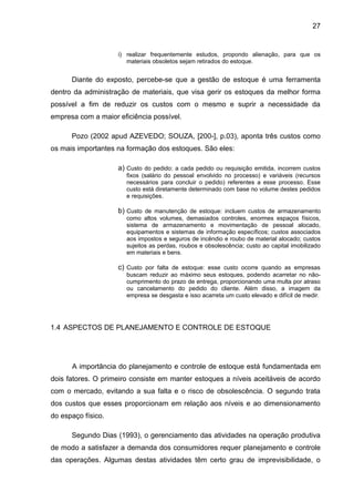27


                    i) realizar frequentemente estudos, propondo alienação, para que os
                       materiais obsoletos sejam retirados do estoque.


      Diante do exposto, percebe-se que a gestão de estoque é uma ferramenta
dentro da administração de materiais, que visa gerir os estoques da melhor forma
possível a fim de reduzir os custos com o mesmo e suprir a necessidade da
empresa com a maior eficiência possível.

      Pozo (2002 apud AZEVEDO; SOUZA, [200-], p.03), aponta três custos como
os mais importantes na formação dos estoques. São eles:

                    a) Custo do pedido: a cada pedido ou requisição emitida, incorrem custos
                       fixos (salário do pessoal envolvido no processo) e variáveis (recursos
                       necessários para concluir o pedido) referentes a esse processo. Esse
                       custo está diretamente determinado com base no volume destes pedidos
                       e requisições.

                    b) Custo de manutenção de estoque: incluem custos de armazenamento
                       como altos volumes, demasiados controles, enormes espaços físicos,
                       sistema de armazenamento e movimentação de pessoal alocado,
                       equipamentos e sistemas de informação específicos; custos associados
                       aos impostos e seguros de incêndio e roubo de material alocado; custos
                       sujeitos as perdas, roubos e obsolescência; custo ao capital imobilizado
                       em materiais e bens.

                    c) Custo por falta de estoque: esse custo ocorre quando as empresas
                       buscam reduzir ao máximo seus estoques, podendo acarretar no não-
                       cumprimento do prazo de entrega, proporcionando uma multa por atraso
                       ou cancelamento do pedido do cliente. Além disso, a imagem da
                       empresa se desgasta e isso acarreta um custo elevado e difícil de medir.




1.4 ASPECTOS DE PLANEJAMENTO E CONTROLE DE ESTOQUE




      A importância do planejamento e controle de estoque está fundamentada em
dois fatores. O primeiro consiste em manter estoques a níveis aceitáveis de acordo
com o mercado, evitando a sua falta e o risco de obsolescência. O segundo trata
dos custos que esses proporcionam em relação aos níveis e ao dimensionamento
do espaço físico.

      Segundo Dias (1993), o gerenciamento das atividades na operação produtiva
de modo a satisfazer a demanda dos consumidores requer planejamento e controle
das operações. Algumas destas atividades têm certo grau de imprevisibilidade, o
 
