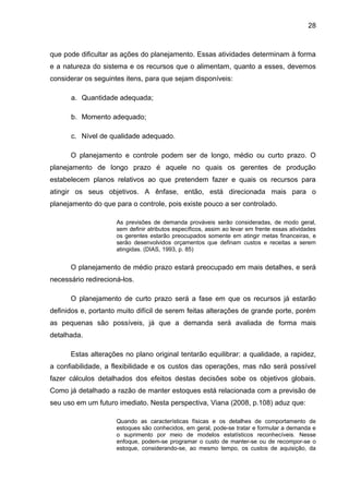 28



que pode dificultar as ações do planejamento. Essas atividades determinam à forma
e a natureza do sistema e os recursos que o alimentam, quanto a esses, devemos
considerar os seguintes itens, para que sejam disponíveis:

      a. Quantidade adequada;

      b. Momento adequado;

      c. Nível de qualidade adequado.

      O planejamento e controle podem ser de longo, médio ou curto prazo. O
planejamento de longo prazo é aquele no quais os gerentes de produção
estabelecem planos relativos ao que pretendem fazer e quais os recursos para
atingir os seus objetivos. A ênfase, então, está direcionada mais para o
planejamento do que para o controle, pois existe pouco a ser controlado.

                     As previsões de demanda prováveis serão consideradas, de modo geral,
                     sem definir atributos específicos, assim ao levar em frente essas atividades
                     os gerentes estarão preocupados somente em atingir metas financeiras, e
                     serão desenvolvidos orçamentos que definam custos e receitas a serem
                     atingidas. (DIAS, 1993, p. 85)


      O planejamento de médio prazo estará preocupado em mais detalhes, e será
necessário redirecioná-los.

      O planejamento de curto prazo será a fase em que os recursos já estarão
definidos e, portanto muito difícil de serem feitas alterações de grande porte, porém
as pequenas são possíveis, já que a demanda será avaliada de forma mais
detalhada.

      Estas alterações no plano original tentarão equilibrar: a qualidade, a rapidez,
a confiabilidade, a flexibilidade e os custos das operações, mas não será possível
fazer cálculos detalhados dos efeitos destas decisões sobe os objetivos globais.
Como já detalhado a razão de manter estoques está relacionada com a previsão de
seu uso em um futuro imediato. Nesta perspectiva, Viana (2008, p.108) aduz que:

                     Quando as características físicas e os detalhes de comportamento de
                     estoques são conhecidos, em geral, pode-se tratar e formular a demanda e
                     o suprimento por meio de modelos estatísticos reconhecíveis. Nesse
                     enfoque, podem-se programar o custo de manter-se ou de recompor-se o
                     estoque, considerando-se, ao mesmo tempo, os custos de aquisição, da
 