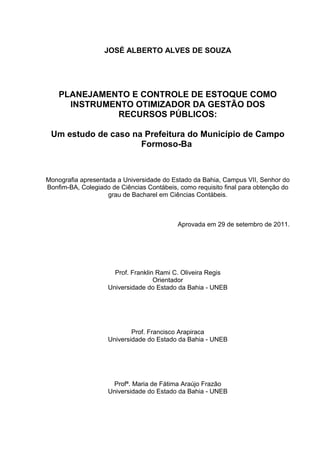 JOSÉ ALBERTO ALVES DE SOUZA




    PLANEJAMENTO E CONTROLE DE ESTOQUE COMO
      INSTRUMENTO OTIMIZADOR DA GESTÃO DOS
               RECURSOS PÚBLICOS:

 Um estudo de caso na Prefeitura do Município de Campo
                     Formoso-Ba



Monografia apresentada a Universidade do Estado da Bahia, Campus VII, Senhor do
Bonfim-BA, Colegiado de Ciências Contábeis, como requisito final para obtenção do
                    grau de Bacharel em Ciências Contábeis.



                                           Aprovada em 29 de setembro de 2011.




                      Prof. Franklin Rami C. Oliveira Regis
                                    Orientador
                    Universidade do Estado da Bahia - UNEB




                            Prof. Francisco Arapiraca
                    Universidade do Estado da Bahia - UNEB




                     Profª. Maria de Fátima Araújo Frazão
                    Universidade do Estado da Bahia - UNEB
 