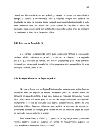 30



deverá ser feita mediante um empenho logo depois de passar por este primeiro
estágio, a compra é encaminhada para o segundo estágio que consiste na
liquidação, ou seja, na chegada desse material ao almoxarifado da entidade, e todo
esse processo deve ser levado em conta quando for calculado o tempo de
aquisição. Esse assunto será bem detalhado no segundo capitulo onde se analisará
os fundamentos financeiros da gestão pública.




1.4.3 Intervalo de Aquisição (I)




      É o período compreendido entre duas aquisições normais e sucessivas;
também definido pelo autor supracitado por Intervalo de cobertura, onde segundo
ele é o “[...] intervalo de tempo, em meses, programado para duas compras
consecutivas, para o qual se pretende cobrir o consumo com a quantidade de uma
aquisição” (VIANA, 2008, p.156).




1.4.4 Estoque Mínimo ou de Segurança (ES)




       No momento em que um Órgão Público realiza suas compras, estas deverão
abastecer todo um espaço de tempo, necessário para um período inteiro de
consumo em cada Secretaria. O que fazer quando os materiais comprados, meses
atrás, não forem suficientes para o período de tempo estipulado pela gestão?
Infelizmente, é o tipo de confusão que ocorre, excessivamente, dentro de uma
instituição pública. Contudo, utilizando uma política de estoques de segurança,
dificilmente ocorrerá tal situação, pois se terá um lote de materiais capaz de suprir
ao estimado, quando este vier a acabar.

      Para Viana (2008, p. 150-151), “[...] estoque de segurança e uma quantidade
mínima possível capaz de suportar um tempo de ressuprimento superior ao
programado ou um consumo desproporcional”.
 