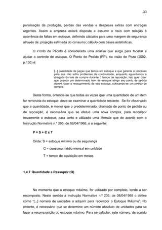 33



paralisação da produção, perdas das vendas e despesas extras com entregas
urgentes. Assim a empresa estará disposta a assumir o risco com relação à
ocorrência de faltas em estoque, definindo cálculos para uma margem de segurança
através de: projeção estimada do consumo; cálculo com bases estatísticas.

      O Ponto de Pedido é considerado uma análise que surge para facilitar e
ajudar o controle de estoque. O Ponto de Pedido (PP), na visão de Pozo (2002,
p.130) é:

                     [...] quantidade de peças que temos em estoque e que garante o processo
                     para que não sofra problemas de continuidade, enquanto aguardamos a
                     chegada do lote de compra durante o tempo de reposição. Isto quer dizer
                     que quando um determinado item de estoque atingir seu ponto de pedido
                     deverá fazer o ressuprimento de seu estoque, colocando-se um pedido de
                     compra.


      Desta forma, entende-se que todas as vezes que uma quantidade de um item
for removida do estoque, deve-se examinar a quantidade restante. Se for observado
que a quantidade, é menor que o predeterminado, chamado de ponto de pedido ou
de reposição, é necessária que se efetue uma nova compra, para recompor
novamente o estoque, para tanto e utilizado uma fórmula que de acordo com a
Instrução Normativa n.º 205, de 08/04/1988, e a seguinte:

      P=S+CxT

      Onde: S = estoque mínimo ou de segurança

             C = consumo médio mensal em unidade

             T = tempo de aquisição em meses



1.4.7 Quantidade a Ressuprir (Q)




      No momento que o estoque máximo, for utilizado por completo, tende a ser
recomposto. Neste sentido a Instrução Normativa n.º 205, de 08/04/1988 o define
como “[...] número de unidades a adquirir para recompor o Estoque Máximo”. No
entanto, é necessário que se determine um número absoluto de unidades para se
fazer a recomposição do estoque máximo. Para se calcular, este número, de acordo
 