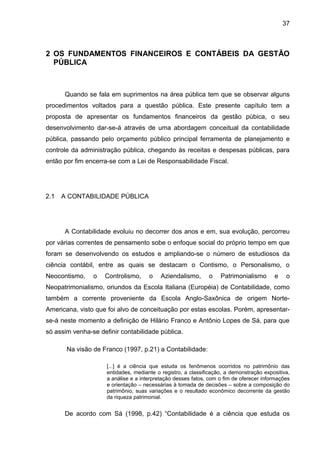 37



2 OS FUNDAMENTOS FINANCEIROS E CONTÁBEIS DA GESTÃO
  PÚBLICA



      Quando se fala em suprimentos na área pública tem que se observar alguns
procedimentos voltados para a questão pública. Este presente capítulo tem a
proposta de apresentar os fundamentos financeiros da gestão púbica, o seu
desenvolvimento dar-se-á através de uma abordagem conceitual da contabilidade
pública, passando pelo orçamento público principal ferramenta de planejamento e
controle da administração pública, chegando às receitas e despesas públicas, para
então por fim encerra-se com a Lei de Responsabilidade Fiscal.




2.1   A CONTABILIDADE PÚBLICA




      A Contabilidade evoluiu no decorrer dos anos e em, sua evolução, percorreu
por várias correntes de pensamento sobe o enfoque social do próprio tempo em que
foram se desenvolvendo os estudos e ampliando-se o número de estudiosos da
ciência contábil, entre as quais se destacam o Contismo, o Personalismo, o
Neocontismo,    o   Controlismo,      o    Aziendalismo,      o    Patrimonialismo       e    o
Neopatrimonialismo, oriundos da Escola Italiana (Européia) de Contabilidade, como
também a corrente proveniente da Escola Anglo-Saxônica de origem Norte-
Americana, visto que foi alvo de conceituação por estas escolas. Porém, apresentar-
se-á neste momento a definição de Hilário Franco e Antônio Lopes de Sá, para que
só assim venha-se definir contabilidade pública.

       Na visão de Franco (1997, p.21) a Contabilidade:

                     [...] é a ciência que estuda os fenômenos ocorridos no patrimônio das
                     entidades, mediante o registro, a classificação, a demonstração expositiva,
                     a análise e a interpretação desses fatos, com o fim de oferecer informações
                     e orientação – necessárias à tomada de decisões – sobre a composição do
                     patrimônio, suas variações e o resultado econômico decorrente da gestão
                     da riqueza patrimonial.


      De acordo com Sá (1998, p.42) “Contabilidade é a ciência que estuda os
 