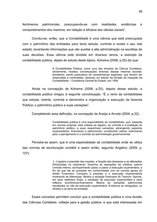 38



fenômenos      patrimoniais,    preocupando-se          com      realidades,      evidências       e
comportamentos dos mesmos, em relação à eficácia das células sociais”.

        Conclui-se, então, que a Contabilidade é uma ciência que está preocupada
com o patrimônio das entidades para tanto estuda, controla e revela o seu real
estado, levantando informações que vão auxiliar a alta administração na escolhas de
suas decisões. Essa ciência está dividida em diversos ramos, a exemplo da
contabilidade pública, objeto de estudo deste tópico, Kohama (2008, p.25) diz que:

                      A Contabilidade Pública, como uma das divisões da Ciência Contábeis,
                      obviamente, recebeu conceituações diversas dessas mesmas escolas;
                      entretanto, sendo possuidora de características especiais, que devem ser
                      observadas e controladas, mereceu um estudo da Divisão de Inspeção da
                      Contabilidade – Contadoria Central do Estado, em 1954.


        Ainda na concepção de Kohama (2008, p.25), depois desse estudo, a
contabilidade pública chegou à seguinte conceituação: “É o ramo da contabilidade
que estuda, orienta, controla e demonstra a organização e execução da fazenda
Pública; o patrimônio público e suas variações”.

        Completando essa definição, na concepção de Araújo e Arruda (2004, p.32),

                      Contabilidade pública é uma especialidade da contabilidade, que, baseada
                      em normas próprias, esta voltada ao registro, ao controle e à avaliação do
                      patrimônio público, e suas respectivas variações, abrangendo aspectos
                      orçamentários, financeiros e patrimoniais, constituindo valioso instrumento
                      para o planejamento e o controle da administração governamental.


        Percebe-se assim, que é uma especialidade da contabilidade onde se utiliza
das normas de escrituração contábil e assim então, segundo Angélico (2009, p.
107):

                       [...] registra a previsão das receitas, a fixação das despesas e as alterações
                      introduzidas no orçamento. Examina as operações de créditos, exerce
                      controle interno, acompanhando passo a passo a execução orçamentária, a
                      fim de que ela se processe em conformidade com as normas gerais do
                      direito Financeiro. Compara a previsão e a execução orçamentárias
                      mostrando as diferenças. Mostra a situação financeira do Tesouro. Aponta,
                      em seus relatórios finais, o resultado da execução orçamentária e seus
                      reflexos econômicos-financeiros. Mostra as variações patrimoniais
                      resultantes ou não da execução orçamentária. Evidencia as obrigações, os
                      direitos e os bens da entidade.


        Esses conceitos permitem concluir que a contabilidade pública é uma divisão
das Ciências Contábeis, voltada para a gestão pública, e que está interessada em
 