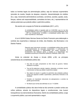 39



todos os tramites legais da administração pública, seja de natureza orçamentária
(previsão da receita, fixação da despesa, empenho, descentralização de créditos
etc.), seja, meramente administrativos (contratos, convênios, acordos, ajustes, avais,
fianças, valores sob responsabilidade, comodatos de bens, etc.), representativos de
valores potenciais que poderão afetar o patrimônio público.

       De acordo com a equipe do Portal da contabilidade (2011, p.01);

                     A contabilidade pública é regulada pela Lei 4.320/1964, que é a Lei das
                     Finanças Públicas e que Com o advento da Lei de Responsabilidade Fiscal
                     - LRF (Lei Complementar 101/2000), a contabilidade pública alçou uma
                     maior importância e valorização.


       A Lei 4.320/64 Estatui Normas Gerais de Direito Financeiro para elaboração e
controle dos orçamentos e balanços da União, dos Estados, dos Municípios e do
Distrito Federal.

                     Segundo esse instrumento normativo, a contabilidade pública deve permitir
                     o acompanhamento da execução orçamentária, o conhecimento da
                     composição patrimonial, a determinação dos custos industriais, o
                     levantamento dos balanços gerais, a análise e a interpretação dos
                     resultados econômicos e financeiros (ARAÚJO; ARRUDA, 2004, p.32).


       Ainda no entender de Araújo e Arruda (2004, p.32), as principais
características da contabilidade pública são:

                     • Sua área de ação compreende os três níveis de governo: federal,
                       estadual e municipal;

                     • Tem por fim selecionar, estudar, registrar, interpretar, e controlar, resumir
                       e demonstrar os fatos que afetam o patrimônio estatal;

                     • Seu objeto de estudo é a gestão do patrimônio das entidades públicas
                       quanto aos aspectos contábil, orçamentário, patrimonial, financeiro e de
                       resultado;

                     • Constitui um importante instrumento de planejamento e controle da
                       gestão governamental;

                     • No Brasil suas normas são definidas na Lei n.º 4.320/64.


       A contabilidade pública não deve limitar-se tão somente a prestar contas aos
cofres públicos, através de dispositivos legais e constitucionais, mas buscar
transparência nos demonstrativos financeiros. Dentro da contabilidade pública, surge
o orçamento público, que será apresentado a seguir.
 