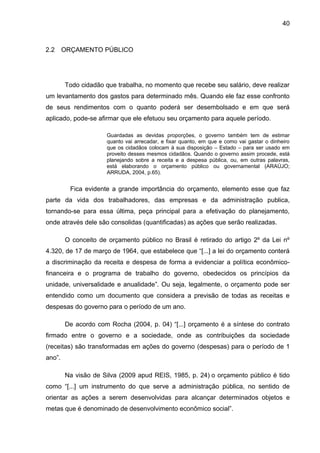 40



2.2     ORÇAMENTO PÚBLICO




        Todo cidadão que trabalha, no momento que recebe seu salário, deve realizar
um levantamento dos gastos para determinado mês. Quando ele faz esse confronto
de seus rendimentos com o quanto poderá ser desembolsado e em que será
aplicado, pode-se afirmar que ele efetuou seu orçamento para aquele período.

                      Guardadas as devidas proporções, o governo também tem de estimar
                      quanto vai arrecadar, e fixar quanto, em que e como vai gastar o dinheiro
                      que os cidadãos colocam à sua disposição – Estado – para ser usado em
                      proveito desses mesmos cidadãos. Quando o governo assim procede, está
                      planejando sobre a receita e a despesa pública, ou, em outras palavras,
                      está elaborando o orçamento público ou governamental (ARAÚJO;
                      ARRUDA, 2004, p.65).


          Fica evidente a grande importância do orçamento, elemento esse que faz
parte da vida dos trabalhadores, das empresas e da administração publica,
tornando-se para essa última, peça principal para a efetivação do planejamento,
onde através dele são consolidas (quantificadas) as ações que serão realizadas.

        O conceito de orçamento público no Brasil é retirado do artigo 2º da Lei nº
4.320, de 17 de março de 1964, que estabelece que “[...] a lei do orçamento conterá
a discriminação da receita e despesa de forma a evidenciar a política econômico-
financeira e o programa de trabalho do governo, obedecidos os princípios da
unidade, universalidade e anualidade”. Ou seja, legalmente, o orçamento pode ser
entendido como um documento que considera a previsão de todas as receitas e
despesas do governo para o período de um ano.

        De acordo com Rocha (2004, p. 04) “[...] orçamento é a síntese do contrato
firmado entre o governo e a sociedade, onde as contribuições da sociedade
(receitas) são transformadas em ações do governo (despesas) para o período de 1
ano”.

        Na visão de Silva (2009 apud REIS, 1985, p. 24) o orçamento público é tido
como “[...] um instrumento do que serve a administração pública, no sentido de
orientar as ações a serem desenvolvidas para alcançar determinados objetos e
metas que é denominado de desenvolvimento econômico social”.
 