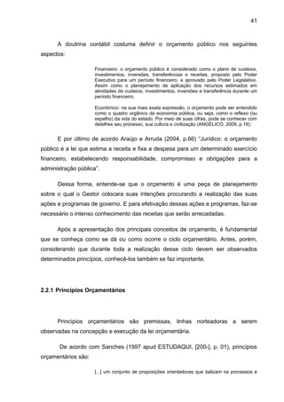 41



      A doutrina contábil costuma definir o orçamento público nos seguintes
aspectos:

                     Financeiro: o orçamento público é considerado como o plano de custeios,
                     investimentos, inversões, transferências e receitas, proposto pelo Poder
                     Executivo para um período financeiro, e aprovado pelo Poder Legislativo.
                     Assim como o planejamento de aplicação dos recursos estimados em
                     atividades de custeios, investimentos, inversões e transferência durante um
                     período financeiro;

                     Econômico: na sua mais exata expressão, o orçamento pode ser entendido
                     como o quadro orgânico da economia pública, ou seja, como o reflexo (ou
                     espelho) da vida do estado. Por meio de suas cifras, pode se conhecer com
                     detalhes seu processo, sua cultura e civilização (ANGÉLICO, 2009, p.19).


      E por último de acordo Araújo e Arruda (2004, p.66) “Jurídico: o orçamento
público é a lei que estima a receita e fixa a despesa para um determinado exercício
financeiro, estabelecendo responsabilidade, compromisso e obrigações para a
administração pública”.

      Dessa forma, entende-se que o orçamento é uma peça de planejamento
sobre o qual o Gestor colocara suas intenções procurando a realização das suas
ações e programas de governo. E para efetivação dessas ações e programas, faz-se
necessário o intenso conhecimento das receitas que serão arrecadadas.

      Após a apresentação dos principais conceitos de orçamento, é fundamental
que se conheça como se dá ou como ocorre o ciclo orçamentário. Antes, porém,
considerando que durante toda a realização desse ciclo devem ser observados
determinados princípios, conhecê-los também se faz importante.




2.2.1 Princípios Orçamentários




      Princípios orçamentários são premissas, linhas norteadoras a serem
observadas na concepção e execução da lei orçamentária.

       De acordo com Sanches (1997 apud ESTUDAQUI, [200-], p. 01), princípios
orçamentários são:

                     [...] um conjunto de proposições orientadoras que balizam os processos e
 