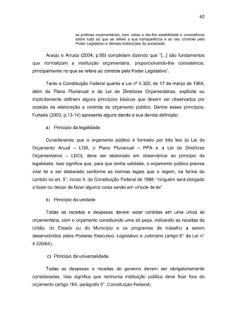 42


                     as práticas orçamentárias, com vistas a dar-lhe estabilidade e consistência
                     sobre tudo ao que se refere a sua transparência e ao seu controle pelo
                     Poder Legislativo e demais instituições da sociedade.


      Araújo e Arruda (2004, p.68) completam dizendo que “[...] são fundamentos
que normalizam a instituição orçamentária, proporcionando-lhe consistência,
principalmente no que se refere ao controle pelo Poder Legislativo”.

      Tanto a Constituição Federal quanto a Lei nº 4.320, de 17 de março de 1964,
além do Plano Plurianual e da Lei de Diretrizes Orçamentárias, explícita ou
implicitamente definem alguns princípios básicos que devem ser observados por
ocasião da elaboração e controle do orçamento público. Dentre esses princípios,
Furtado (2003, p.13-14) apresenta alguns dando a sua devida definição:

      a) Princípio da legalidade

      Considerando que o orçamento público é formado por três leis (a Lei do
Orçamento Anual – LOA, o Plano Plurianual – PPA e a Lei de Diretrizes
Orçamentários – LDO), deve ser elaborado em observância ao princípio da
legalidade. Isso significa que, para que tenha validade, o orçamento público precisa
virar lei e ser elaborado conforme as normas legais que o regem, na forma do
contido no art. 5°, inciso II, da Constituição Federal de 1988: “ninguém será obrigado
a fazer ou deixar de fazer alguma coisa senão em virtude de lei”.

      b) Princípio da unidade

      Todas as receitas e despesas devem estar contidas em uma única lei
orçamentária, com o orçamento constituindo uma só peça, indicando as receitas da
União, do Estado ou do Município e os programas de trabalho a serem
desenvolvidos pelos Poderes Executivo, Legislativo e Judiciário (artigo 6° da Lei n°
4.320/64).

       c) Princípio da universalidade

      Todas as despesas e receitas do governo devem ser obrigatoriamente
consideradas. Isso significa que nenhuma instituição pública deve ficar fora do
orçamento (artigo 165, parágrafo 5°, Constituição Federal).
 