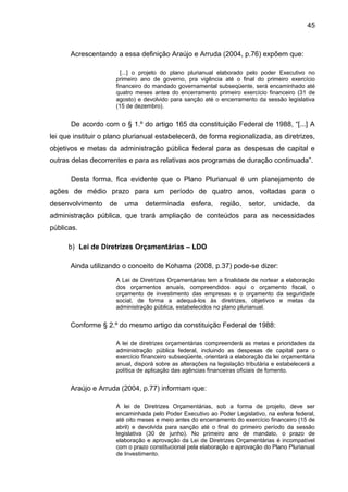 45



      Acrescentando a essa definição Araújo e Arruda (2004, p.76) expõem que:

                        [...] o projeto do plano plurianual elaborado pelo poder Executivo no
                      primeiro ano de governo, pra vigência até o final do primeiro exercício
                      financeiro do mandado governamental subseqüente, será encaminhado até
                      quatro meses antes do encerramento primeiro exercício financeiro (31 de
                      agosto) e devolvido para sanção até o encerramento da sessão legislativa
                      (15 de dezembro).


       De acordo com o § 1.º do artigo 165 da constituição Federal de 1988, “[...] A
lei que instituir o plano plurianual estabelecerá, de forma regionalizada, as diretrizes,
objetivos e metas da administração pública federal para as despesas de capital e
outras delas decorrentes e para as relativas aos programas de duração continuada”.

       Desta forma, fica evidente que o Plano Plurianual é um planejamento de
ações de médio prazo para um período de quatro anos, voltadas para o
desenvolvimento     de   uma     determinada      esfera,    região,    setor,    unidade,     da
administração pública, que trará ampliação de conteúdos para as necessidades
públicas.

      b) Lei de Diretrizes Orçamentárias – LDO

      Ainda utilizando o conceito de Kohama (2008, p.37) pode-se dizer:

                      A Lei de Diretrizes Orçamentárias tem a finalidade de nortear a elaboração
                      dos orçamentos anuais, compreendidos aqui o orçamento fiscal, o
                      orçamento de investimento das empresas e o orçamento da seguridade
                      social, de forma a adequá-los às diretrizes, objetivos e metas da
                      administração pública, estabelecidos no plano plurianual.


      Conforme § 2.º do mesmo artigo da constituição Federal de 1988:

                      A lei de diretrizes orçamentárias compreenderá as metas e prioridades da
                      administração pública federal, incluindo as despesas de capital para o
                      exercício financeiro subseqüente, orientará a elaboração da lei orçamentária
                      anual, disporá sobre as alterações na legislação tributária e estabelecerá a
                      política de aplicação das agências financeiras oficiais de fomento.


      Araújo e Arruda (2004, p.77) informam que:

                      A lei de Diretrizes Orçamentárias, sob a forma de projeto, deve ser
                      encaminhada pelo Poder Executivo ao Poder Legislativo, na esfera federal,
                      até oito meses e meio antes do encerramento do exercício financeiro (15 de
                      abril) e devolvida para sanção até o final do primeiro período da sessão
                      legislativa (30 de junho). No primeiro ano de mandato, o prazo de
                      elaboração e aprovação da Lei de Diretrizes Orçamentárias é incompatível
                      com o prazo constitucional pela elaboração e aprovação do Plano Plurianual
                      de Investimento.
 